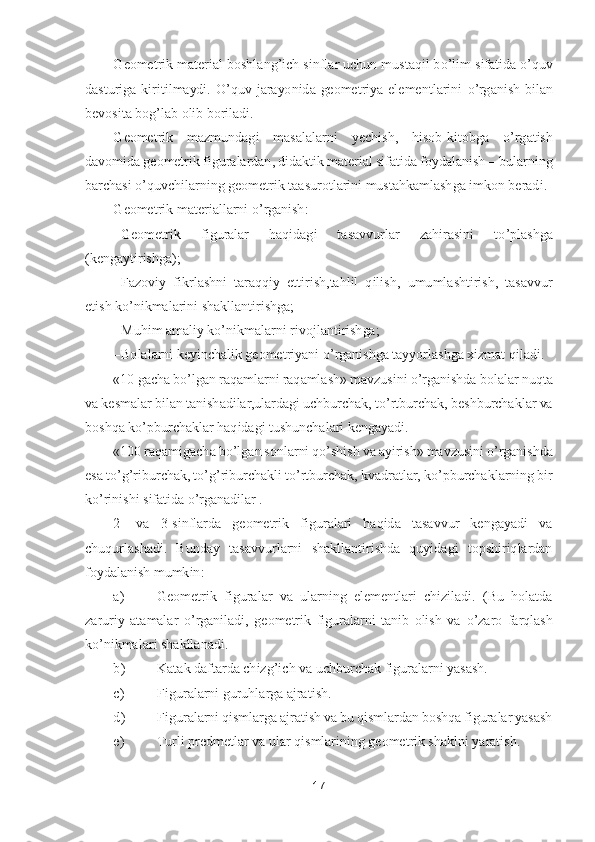 17	 	
 	
Geometrik material boshlang	’ich sinflar uchun mustaqil b	o’lim sifatida 	o’quv 	
dasturiga  k	iritilmaydi. 	O	’quv  jarayonida  geometriya  elementlarini 	o’rganish  bilan 	
bevosita bog	’lab olib boriladi.	 	
Geometrik  mazmundagi  masalalarni  yechish,  hisob	-kitobga 	o’rgatish 	
davomida geometrik figuralardan, didaktik material sifatida foydalanish 	– bularning 	
bar	chasi 	o’quvchilarning geometrik taasurotlarini mustahkamlashga imkon beradi.	 	
Geometrik materiallarni 	o’rganish:	 	
– Geometrik  figuralar  haqidagi  tasavvurlar  zahirasini  t	o’plashga 	
(kengaytirishga);	 	
– Fazoviy  fikrlashni  taraqqiy  ettirish,tahlil  qilish, 	umumlashtirish,  tasavvur 	
etish k	o’nikmalarini shakllantirishga;	 	
– Muhim amaliy k	o’nikmalarni rivojlantirishga;	 	
– Bolalarni keyinchalik geometriyani 	o’rganishga tayyorlashga xizmat qiladi.	 	
«10 gacha b	o’lgan raqamlarni raqamlash» mavzusini 	o’rganishda bolalar nu	qta 	
va kesmalar bilan tanishadilar,ulardagi uchburchak, t	o’rtburchak, beshburchaklar va 	
boshqa k	o’pburchaklar haqidagi tushunchalari kengayadi.	 	
«100 raqamigacha b	o’lgan sonlarni q	o’shish va ayirish» mavzusini 	o’rganishda 	
esa t	o’g’riburchak, t	o’g’riburchakl	i t	o’rtburchak, kvadratlar, k	o’pburchaklarning bir 	
ko’rinishi sifatida 	o’rganadilar .	 	
2- 	va  3	-sinflarda  geometrik  figuralari  haqida  tasavvur  kengayadi  va 	
chuqurlashadi.  Bunday  tasavvurlarni  shakllantirishda  quyidagi  topshiriqlardan 
foydalanish mumkin:	 	
a)	 	Geom	etrik  figuralar  va  ularning  elementlari  chiziladi.  (Bu  holatda 	
zaruriy  atamalar 	o’rganiladi,  geometrik  figuralarni  tanib  olish  va 	o’zaro  farqlash 	
ko’nikmalari shakllanadi.	 	
b)	 	Katak daftarda chizg	’ich va uchburchak figuralarni yasash.	 	
c)	 	Figuralarni guruhlarga 	ajratish.	 	
d)	 	Figuralarni qismlarga ajratish va bu qismlardan boshqa figuralar yasash	 	
e)	 	Turli predmetlar va ular qismlarining geometrik shaklni yaratish.	  