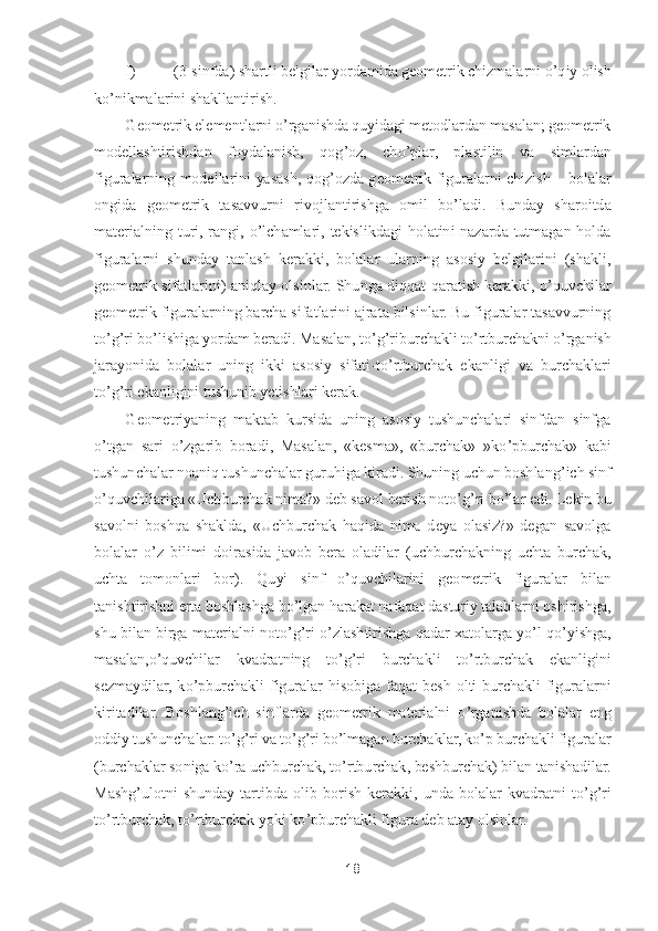 18	 	
 	
f) 	(3	-sinfda) shartli belgilar yordamida geometrik chizmalarni 	o’qiy olish 	
ko’nikmalarini shakllantirish.	 	
Geome	trik elementlarni 	o’rganishda quyidagi metodlardan masalan; geometrik 	
modellashtirishdan  foydalanish,  qog	’oz,  ch	o’plar,  plastilin  va  simlardan 	
figuralarning  modellarini  yasash,  qog	’ozda  geometrik  figuralarni  chizish 	– bolalar 	
ongida  geometrik  tasavvurni  ri	vojlantirishga  omil  b	o’ladi.  Bunday  sharoitda 	
materialning  turi,  rangi, 	o’lchamlari,  tekislikdagi  holatini  nazarda  tutmagan  holda 	
figuralarni  shunday  tanlash  kerakki,  bolalar  ularning  asosiy  belgilarini  (shakli, 
geometrik  sifatlarini)  aniqlay  olsinlar.  Shu	nga  diqqat  qaratish  kerakki, 	o’quvchilar 	
geometrik figuralarning barcha sifatlarini ajrata bilsinlar. Bu figuralar tasavvurning 
to’g’ri b	o’lishiga yordam beradi. Masalan, t	o’g’riburchakli t	o’rtburchakni 	o’rganish 	
jarayonida  bolalar  uning  ikki  asosiy  sifati	-to’rtburchak  ekanligi  va  burchaklari 	
to’g’ri ekanligini tushunib yetishlari kerak.	 	
Geometriyaning  maktab  kursida  uning  asosiy  tushunchalari  sinfdan  sinfga 	
o’tgan  sari 	o’zgarib  boradi,  Masalan,  «kesma»,  «burchak»  »k	o’pburchak»  kabi 	
tushunchalar noaniq tush	unchalar guruhiga kiradi. Shuning uchun boshlang	’ich sinf 	
o’quvchilariga «Uchburchak nima?» deb savol berish not	o’g’ri b	o’lar edi. Lekin bu 	
savolni  boshqa  shaklda,  «Uchburchak  haqida  nima  deya  olasiz?»  degan  savolga 
bolalar 	o’z  bilimi  doirasida  javob  bera 	oladilar  (uchburchakning  uchta  burchak, 	
uchta  tomonlari  bor).	 	Quyi  sinf 	o’quvchilarini  geometrik  figuralar  bilan 	
tanishtirishni erta boshlashga b	o’lgan harakat nafaqat dasturiy talablarni oshirishga, 	
shu bilan birga  materialni not	o’g’ri 	o’zlashtirishga qad	ar xatolarga  y	o’l  q	o’yishga, 	
masalan,	o’quvchilar  kvadratning  t	o’g’ri  burchakli  t	o’rtburchak  ekanligini 	
sezmaydilar,  k	o’pburchakli  figuralar  hisobiga  faqat  besh	-olti  burchakli  figuralarni 	
kiritadilar.	 Boshlang	’ich  sinflarda  geometrik  materialni 	o’rganishda 	bolalar  eng 	
oddiy tushunchalar: t	o’g’ri va t	o’g’ri b	o’lmagan burchaklar, k	o’p burchakli figuralar 	
(burchaklar soniga k	o’ra uchburchak, t	o’rtburchak, beshburchak) bilan tanishadilar	. 	
Mashg	’ulotni  shunday  tartibda  olib  borish  kerakki,  unda  bolalar  kvadratni 	to’g’ri 	
to’rtburchak, t	o’rtburchak yoki k	o’pburchakli figura deb atay olsinlar.	  