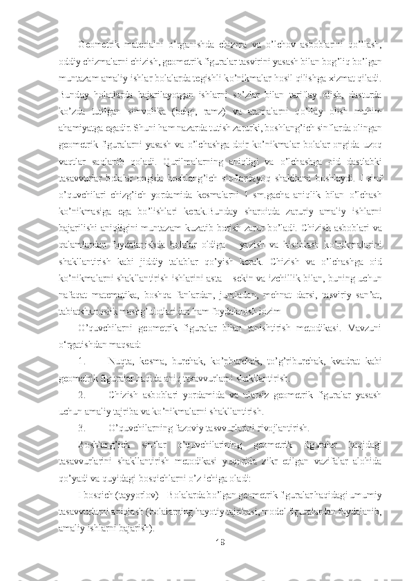 19	 	
 	
Geometrik  materialni 	o’rganishda  chizma  va 	o’lchov  asboblarini  q	o’llash, 	
oddiy chizmalarni chizish, geometrik figuralar tasvirini yasash bilan bog	’liq b	o’lgan 	
muntazam amaliy i	shlar bolalarda tegishli k	o’nikmalar hosil qilishga xizmat qiladi. 	
Bunday  holatlarda  bajarilayotgan  ishlarni  s	o’zlar  bilan  tariflay  olish,  dasturda 	
ko’zda  tutilgan  simvolika  (belgi,  ramz)  va  atamalarni  q	o’llay  olish  muhim 	
ahamiyatga egadir.	 Shuni ham nazar	da tutish zarurki, boshlang	’ich sinflarda olingan 	
geometrik  figuralarni  yasash  va 	o’lchashga  doir  k	o’nikmalar  bolalar  ongida  uzoq 	
vaqtlar  saqlanib  qoladi.	 Qurilmalarning  aniqligi  va 	o’lchashga  oid  dastlabki 	
tasavvurlar  bolalar  ongida  boshlang	’ich  sinflarda	yoq  shakllana  boshlaydi.  I  sinf 	
o’quvchilari  chizg	’ich  yordamida  kesmalarni  1  sm.gacha  aniqlik  bilan 	o’lchash 	
ko’nikmasiga  ega  b	o’lishlari  kerak.Bunday  sharoitda  zaruriy  amaliy  ishlarni 	
bajarilishi  aniqligini  muntazam  kuzatib  borish  zarur  b	o’ladi.  Chizish 	asboblari  va 	
qalamlardan  foydalanishda  bolalar  oldiga      yozish  va  hisoblash  k	o’nikmalarini 	
shakllantirish  kabi  jiddiy  talablar  q	o’yish  kerak.	 Chizish  va 	o’lchashga  oid 	
ko’nikmalarni  shakllantirish  ishlarini  asta 	– sekin  va  izchillik  bilan,  buning  uchun 	
naf	aqat  matematika,  boshqa  fanlardan,  jumladan,  mehnat  darsi,  tasviriy  san	’at, 	
tabiatshunoslik mashg	’ulotlaridan ham foydalanish lozim	 	
O	’quvchilarni  geometrik  figuralar  bilan  tanishtirish  metodikasi.  Mavzuni 	
oʻrgatishdan maqsad:	 	
1.	 	Nuqta,  kesma,  burchak,  k	o’pbur	chak,  t	o’g’riburchak,  kvadrat  kabi 	
geometrik figuralar haqida aniq tasavvurlarni shakllantirish.	 	
2.	 	Chizish  asboblari  yordamida  va  ularsiz  geometrik  figuralar  yasash 	
uchun amaliy tajriba va k	o’nikmalarni shakllantirish.	 	
3.	 	O	’quvchilarning fazoviy tasvvurlarini 	rivojlantirish.	 	
Boshlang	’ich  sinflar 	o’quvchilarining  geometrik  figuralar  haqidagi 	
tasavvurlarini  shakllantirish  metodikasi  yuqorida  zikr  etilgan  vazifalar  alohida 
qo’yadi va quyidagi bosqichlarni 	o’z ichiga oladi:	 	
I bosqich (tayyorlov) 	– Bolalarda b	o’lgan	 geometrik figuralar haqidagi umumiy 	
tasavvurlarni aniqlash (bolalarning hayotiy tajribasi, model figuralardan foydalanib, 
amaliy ishlarni bajarish).	  