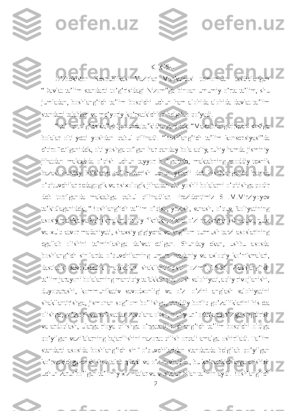 2 	
 	
 
 
 	
KIRISH	 	
O	’zbekiston  Respublikasi  Vazirlar  Mahkamasi  tomonidan  tasdiqlangan 	
“Davlat  ta	’lim  standarti  t	o’g’risidagi  Nizom	”ga  binoan  umumiy 	o’rta  ta	’lim,  shu 	
jumladan,  boshlang	’ich 	ta	’lim  bosqichi  uchun  ham  alohida	-alohida  davlat  ta	’lim 	
standarti talablari va me	’yoriy k	o’rsatkichlari belgilab q	o’yadi.	 	
“Ta	’lim t	o’g’risida	”gi Qonunda ta	’kidlanganidek: 	“Maktabning birinchi sinfiga 	
bolalar  olti	-yetti  yoshdan  qabul  qilinadi. 	“Boshlang	’ich	 ta	’lim  konsepsiyasi	”da 	
e’tirof etilganidek, olti yoshga t	o’lgan har qanday bola aqliy, ruhiy hamda jisminiy 	
jihatdan  maktabda 	o’qish  uchun  tayyor  b	o’lganida,  maktabning  moddiy	-texnik 	
bazasi  bunday  bolalarga  ta	’lim  berish  uchun  yetarli  deb  hisoblanganda  ha	mda 	
o’qituvchilar pedagogik va psixologik jihatdan olti yoshli bolalarni 	o’qitishga qodir 	
deb  topilganda  maktabga  qa	bul  qilinadilar.  Prezidentimiz 	SH.M.Mirziyoyev	 	
ta	’kidla	ganidek: 	“Boshlang	’ich  ta	’lim 	o’qish,  yozish,  sanash, 	o’quv  faoliyatining 	
asosiy 	malaka va k	o’nikmalari, ijodiy fikrlash, 	o’zini	-o’zi nazorat qilish uquvi, nutq 	
va  xulq	-atvor  madaniyati,  shaxsiy  gigiyena  va  sog	’lom  turmush  tarzi  asoslarining 	
egallab  olishini  ta	’minlashga  da	’vat  etilgan.  Shunday  ekan,  ushbu  asosda 	
boshlang	’ich  sinflarda	 o’quvchilarning  umum	 madaniy  va  axloqiy  k	o’nikmalari, 	
dastlabki  savodxonlik  malakalari  shakllantirilishi  lozim	”.[I.6	.56]	 Boshlang	’ich 	
ta	’lim jarayoni bolalarning mantiqiy tafakkur qila olish salohiyati, aqliy rivojlanishi, 	
duyoqarashi,  kommunikativ  savodx	onligi  va 	o’z- o’zini  anglash  salohiyatini 	
shakllantirishga,  jismonan sog	’lom  b	o’lishga,  moddiy  borliq  g	o’zalliklarini  his  eta 	
olishga, g	o’zallik va nafosatdan zavqlana olish, milliy urf	-odatlarni 	o’ziga singdirish 	
va  ardoqlash,  ularga  rioya  qilishga 	o’rga	tadi.Boshlang	’ich  ta	’lim  bosqichi  oldiga 	
qo’yilgan  vazifalarning bajarilishini  nazorat  qilish orqali  amalga  oshiriladi. Ta	’lim 	
standarti  asosida  boshlang	’ich  sinf 	o’quvchilaridan  standartda  belgilab  q	o’yilgan 	
ko’rsatkichga  erishishni  talab  qiladi  va 	o’z  na	vbatida,  bu  k	o’rsatkichlarga  erishish 	
uchun zarur b	o’lgan ta	’limiy xizmatlar va vositalar bilan ta	’minlaydi. Boshlang	’ich  