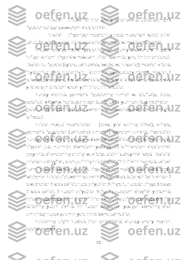 20	 	
 	
II 	bosqich 	– O	’quvchilar  bilan  amaliy  ishlar  asosida  ularda  geometrik 	
figuralar haqidagi tasavvurlarni sha	kllantirish.	 	
III	 	bosqich 	– O	’rganilgan  materialni  xotirada  mustahkam  saqlab  qolish 	
uchun figuralar yasashga oid maxsus tanlangan mashq va masalalarni bajarish.	 	
O	’quvchilarda  geometrik  figuralar  haqidagi  umumiy  tasavvurlari»  10  gacha 	
bo’lgan  sonlarni 	o’rgan	ish»  mavzusini 	o’tish  davomida  yana  bir  bor  aniqlanadi. 	
Dastlab  bu  figuralar  (aylana,  uchburchak,  kvadrat  va  hokazolar)  materiali  sifatida 
foydalaniladi. Unda bolalar hisob 	– kitobni bunday figuralar yordamida, masalan, 3 	
ta kvadrat, 8 ta aylana, 5 ta uchb	urchak kabi, katta yoki kichik uchburchaklar, qizil 	
yoki zangori doiralarni sanash y	o’li bilan, olib boradilar.	 	
Bunday  sharoitda  geometrik  figuralarning  nomlari  va  talaffuziga  diqqat 	
qaratiladi.  «Kesma»  haqida gap  borganda, 	o’qituvchi  yaqin atrofdagi predm	etlar 	– 	
(qalam, chizg	’ich)dan foydalanib, kesmani qog	’ozda qanday tasvir etish lozimligini 	
ko’rsatadi.	 	
Bolalar  mavjud  materiallardan 	– (doska  yoki  stolning	 qirrasi),  s	o’ngra, 	
geometrik  figuralardan  (uchburchak  tomonlari)  kesmalarni  topishni 	o’rganadilar. 	
Bunday holatda bolalarni «nuqta» va «kesma» tushunchalarini aniq k	o’rsata	 olishga 	
o’rgatish  juda  muhimdir.  Kesmalarni  yasashga  oid  k	o’nikmalarni  shakllantirish 	
jarayonida  chizmalarning  aniqligi  va  sifatiga  talabni  kuchaytirish  kerak.  Dastlabki 
onlardanoq ch	izg	’ich, qalam, q	o’lning holatining t	o’g’ri b	o’lishini nazoratda ushlash 	
lozim.  Bolalarni  kesmalar  yasashga 	o’rgatishga  doir  mashg	’ulotdan  kichik  parcha 	
keltiramiz.	 Bolalar 	o’qituvchining topshirig	’i bilan katak daftar sahifasi boshidan 2 	
ta va chapdan 3 k	atak tashlab, nuqta q	o’yadilar. S	o’ngra bu nuqtadan 	o’ngga 5 pastga 	
2  katak  tashlab,  2  nuqtani  q	o’yadilar.  S	o’ng  bu  nuqtalarni  chizg	’ich  yordamida 	
birlashtiradilar (chizg	’ichni chap q	o’l bilan ushlab,	o’ng q	o’l bilan chizadilar).	 So’ng 	
daftarning  yuqori  qis	mida  bir  nuqtani  tanlab,  uni  yasalgan  kesmaning  chap 	
tomonidagi nuqtasiga tomon yana bir tik kesma tushiradilar.	  	
Bolalarning  t	o’g’ri  burchak  bilan  tanishtirishda  shunday  amaliy  mashqni 	
bajarish mumkin:	  