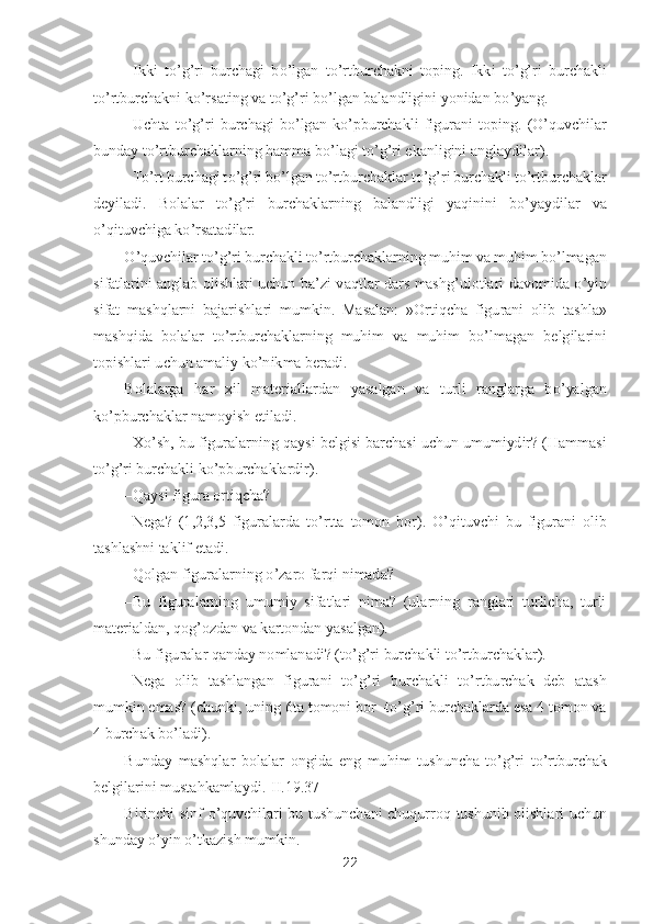 22	 	
 	
– Ikki  t	o’g’ri  burchagi  b	o’lgan  t	o’rtburchakni  toping.  Ikki  t	o’g’ri  burchakli 	
to’rtburchakni k	o’rsating va t	o’g’ri b	o’lgan balandligini yonidan b	o’yang.	 	
– Uchta  t	o’g’ri  burchagi  b	o’lgan  k	o’pburchakli  figurani  t	oping.  (	O	’quvchilar 	
bunday t	o’rtburchaklarning hamma b	o’lagi t	o’g’ri ekanligini anglaydilar).	 	
– To’rt burchagi t	o’g’ri b	o’lgan t	o’rtburchaklar t	o’g’ri burchakli t	o’rtburchaklar 	
deyiladi.  Bolalar  t	o’g’ri  burchaklarning  balandligi  yaqinini  b	o’yaydilar  va 	
o’qit	uvchiga k	o’rsatadilar.	 	
O	’quvchilar t	o’g’ri burchakli t	o’rtburchaklarning muhim va muhim b	o’lmagan 	
sifatlarini  anglab  olishlari  uchun  ba	’zi  vaqtlar  dars  mashg	’ulotlari  davomida 	o’yin 	
sifat  mashqlarni  bajarishlari  mumkin.  Masalan:  »Ortiqcha  figurani  olib  tas	hla» 	
mashqida  bolalar  t	o’rtburchaklarning  muhim  va  muhim  b	o’lmagan  belgilarini 	
topishlari uchun amaliy k	o’nikma beradi.	 	
Bolalarga  har  xil  materiallardan  yasalgan  va  turli  ranglarga  b	o’yalgan 	
ko’pburchaklar namoyish etiladi.	 	
– X	o’sh, bu figuralarning qaysi 	belgisi barchasi uchun umumiydir? (Hammasi 	
to’g’ri burchakli k	o’pburchaklardir).	 	
– Qaysi figura ortiqcha?	 	
– Nega?  (1,2,3,5  figuralarda  t	o’rtta  tomon  bor). 	O	’qituvchi  bu  figurani  olib 	
tashlashni taklif etadi.	 	
– Qolgan figuralarning 	o’zaro farqi nimada?	 	
– Bu  figural	arning  umumiy  sifatlari  nima?  (ularning  ranglari  turlicha,  turli 	
materialdan, qog	’ozdan va kartondan yasalgan).	 	
– Bu figuralar qanday nomlanadi? (t	o’g’ri burchakli t	o’rtburchaklar).	 	
– Nega  olib  tashlangan  figurani  t	o’g’ri  burchakli  t	o’rtburchak  deb  atash 	
mumki	n emas? (chunki, uning 6ta tomoni bor 	-to’g’ri burchaklarda esa 4 tomon va 	
4 burchak b	o’ladi)	. 	
Bunday  mashqlar  bolalar  ongida  eng  muhim  tushuncha	-to’g’ri  t	o’rtburchak 	
belgilarini mustahkamlaydi	.[II.1	9.	37]	 	
Birinchi  sinf 	o’quvchilari  bu  tushunchani  chuqurroq	 tushunib  olishlari  uchun 	
shunday 	o’yin 	o’tkazish mumkin.	  