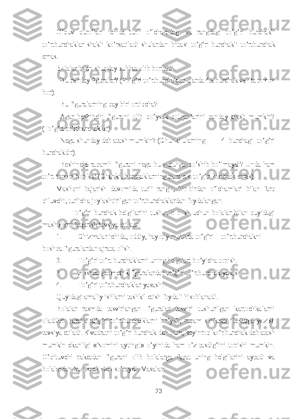 23	 	
 	
O	’quv  qurollari  ichida  turli 	o’lchamdagi  va  rangdagi  t	o’g’ri  burchakli 	
to’rtburchaklar  shakli  k	o’rsatiladi  shulardan  bittasi  t	o’g’ri  burchakli  t	o’rtburchak 	
emas.	 
Bolalar bilan shunday suhbat olib 	boriladi.	 	
– Bu qanday figuralar? (T	o’g’ri t	o’rtburchaklar ularda 4ta burchak va 4ta tomon 	
bor).	 
– Bu figuralarning qay biri ortiqcha?	 	
– Agar  beshinchi  figurani  olib  q	o’ysak  qolganlarini  qanday  atash  mumkin? 	
(T	o’g’ri t	o’rtburchaklar)	 	
– Nega shunday deb atash mumkin	? (Chunki ularning	 	4  burchagi  t	o’g’ri 	
burchakdir).	 	
– Beshinchi  raqamli  figurani  nega  bu  guruhga  q	o’shib  b	o’lmaydi?  Unda  ham  	
to’rt tomon bor	-ku! (Chunki, burchaklarning barchasi t	o’g’ri burchak emas).	 	
Mashqni  bajarish  davomida  turli  rangli,  bir	-birdan 	o’lchamlari  bilan  farq 	
qiluvchi, turlicha joylashtirilgan t	o’rtburchaklardan foydalan	gan.	 	
         	To’g’ri  burchak  belgilarini  tushunib  olish  uchun  bolalar  bilan  quyidagi 	
mashqlarni bajarish tavsiya etiladi:	 	
1.	 	Chizmalar ichida, oddiy, hayotiy muhitda t	o’g’ri 	to’rtburchakni 	
boshqa figuralardan ajrata olish.	 	
2.	 	To’g’ri t	o’rt burchaklarni uning belgilari b	o’yicha topish.	 	
3.	 	Boshqa geometrik figuralardan t	o’g’ri t	o’rtburchak yasash.	 	
4.	 	To’g’ri t	o’rtburchaklar yasash.	 	
Quyidagi amaliy ishlarni tashkil etish foydali hisoblanad	i. 	
Bolalar  rasmda  tasvirlangan  figuralar  tasviri  tushurilgan  kartochkalarni 	
oladilar.  Barcha  t	o’g’ri  t	o’rtburchaklarni  b	o’yab,  raqam  sonlarini  d	aftarga  yozish 	
tavsiya etiladi. 	Kvadratni t	o’g’ri burchak deb ham, keyinroq k	o’pburchak deb atash 	
mumkin  ekanlig	i  «Nomini  ayting!» 	o’yinida  ham 	o’z  tasdig	’ini  topishi  mumkin. 	
O	’qituvchi  paketdan  figurani  olib  bolalarga  faqat  uning  belgilarini  aytadi  va 	
bolalardan bu nima? Deb s	o’raydi. Masalan:	  