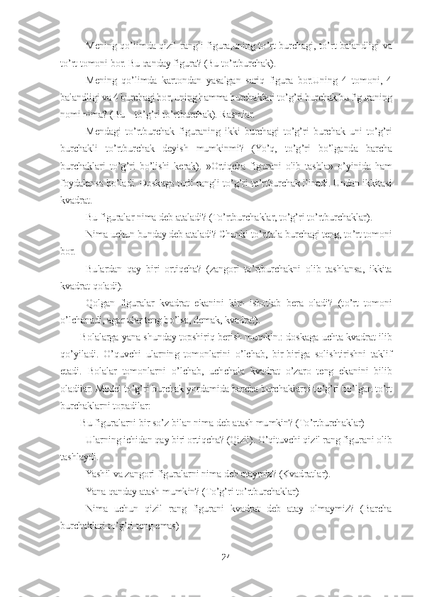 24	 	
 	
– Mening  q	o’limda  qizil  rangli  figura,uning  t	o’rt  burchagi,  t	o’rt 	balandligi  va 	
to’rt tomoni bor. Bu qanday figura? (Bu t	o’rtburchak).	 	
– Mening  q	o’limda  kartondan  yasalgan  sariq  figura  bor.Uning  4  tomoni,  4 	
balandligi va 4 burchagi bor, uning hamma burchaklari t	o’g’ri burchak bu figuraning 	
nomi nima? (Bu 	– to’g’ri t	o’rtbur	chak). Rasmlar.	 	
– Mendagi  t	o’rtburchak  figuraning  ikki  burchagi  t	o’g’ri  burchak  uni  t	o’g’ri 	
burchakli  t	o’rtburchak  deyish  mumkinmi?  (Y	o’q,  t	o’g’ri  b	o’lganda  barcha 	
burchaklari  t	o’g’ri  b	o’lishi  kerak).  »Ortiqcha  figurani  olib  tashla» 	o’yinida  ham 	
foydalansa b	o’ladi. Doskaga turli rangli t	o’g’ri t	o’rtburchak ilinadi. Undan ikkitasi 	
kvadrat	. 	
– Bu figuralar nima deb ataladi? (T	o’rtburchaklar, t	o’g’ri t	o’rtburchaklar).	 	
– Nima uchun bunday deb ataladi? Chunki t	o’rttala burchagi teng, t	o’rt tomoni 	
bor.	 
– Bulardan  qay  biri	 ortiqcha?  (zangori  t	o’rtburchakni  olib  tashlansa,  ikkita 	
kvadrat qoladi).	 	
– Qolgan  figuralar  kvadrat  ekanini  kim  isbotlab  bera  oladi?  (t	o’rt  tomoni 	
o’lchanadi, agar ular teng b	o’lsa, demak, kvadrat).	 	
Bolalarga yana shunday topshiriq berish mumkin.: doskaga 	uchta kvadrat ilib 	
qo’yiladi. 	O	’quvchi  ularning  tomonlarini 	o’lchab,  bir	-biriga  solishtirishni  taklif 	
etadi.  Bolalar  tomonlarni 	o’lchab,  uchchala  kvadrat 	o’za	ro  teng  ekanini  bilib 	
oladilar. 	Model t	o’g’ri burchak yordamida barcha burchaklarni t	o’g’ri b	o’lgan t	o’rt 	
burchaklarni topadilar:	 	
Bu figuralarni bir s	o’z bilan nima deb atash mumkin? (T	o’rtburchaklar)	 	
– Ularning ichidan qay biri ortiqcha? (Qizil). 	O	’qituvchi qizil rang figurani olib 	
tashlaydi.	 	
– Yashil va zangori figuralarni nima deb ataymiz? (Kvadratla	r).	 	
– Yana qanday atash mumkin? (T	o’g’ri t	o’rtburchaklar)	 	
– Nima  uchun  qizil  rang  figurani  kvadrat  deb  atay  olmaymiz?  (Barcha 	
burchaklari t	o’g’ri teng emas)	  