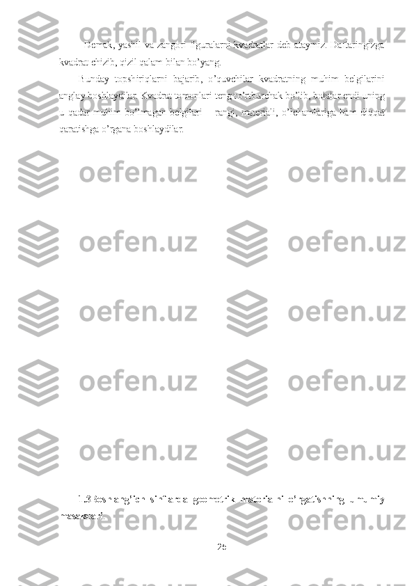 25	 	
 	
– Demak,  yashil  va  zangori  figuralarni  kvadratlar  deb  ataymiz.  Daftaringizga 	
kvadrat chizib, qizil qalam 	bilan b	o’yang.	 	
Bunday  topshiriqlarni  bajarib, 	o’quvchilar  kvadratning  muhim  belgilarini 	
anglay boshlaydilar. Kvadrat tomonlari teng t	o’rtburchak b	o’lib, bolalar endi uning 	
u  qadar  muhim  b	o’lmagan  belgilari 	– rangi,  materiali, 	o’lchamlariga  ham  diqqat 	
qaratishga 	o’rgana boshlaydilar.	 	
 
 
 
 
 
 
 
 
 
 
 
 
 
 	
 
 
 
 
 
 
 	
1.3	Boshlang	’ich  sinflarda  geometrik  materialni 	o’rgatishning  umumiy 	
masalalari	.  