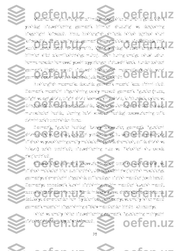 26	 	
 	
Matematikaning boshlang	’ich ta	’limdagi 	o’zgarishlar umuman olganda kichik 	
yoshdagi 	o’quvchilarning  geometrik  bilimlari  chuqurligi  va  darajasining 	
o’sganligini  k	o’rsatadi.  Biroq,  boshlang	’ich  sinflarda  ishlash  tajribasi  shuni 	
ko’rsatadiki,  umum  amaliyotda  geometrik  bilim,  malaka  va 	o’quvchilarda  tipik 	
xatolar  uchrab  turadi.  Shunday  qilib,  k	ichik  yoshdagi 	o’quvchilar  geometrik 	
bilimlari  sifati  takomillashtirishga  muhtoj.  Lekin  buning  amalga  oshuvi  uchun 
hamma narsadan ham avval yaxshi tayyorlangan 	o’qituvchi kerak. Bundan tashqari 	
geometrik  jihatdan  savodli 	o’qituvchi  boshlang	’ich  matematika 	kursida  yangi 	
geometrik mazmun kiritish sharoitida juda ham keraklidir.	 	
Boshlang	’ich  matematika  dasturida  geometrik  material  katta 	o’rinni  oladi. 	
Geometrik  materialni 	o’rganishning  asosiy  maqsadi  geometrik  figuralar  (nuqta, 	
to’g’ri  va  egri  chiziq,  t	o’g’ri 	chiziq  kesmasi,  siniq  chiziq,  k	o’pburchak,  aylana  va 	
doira) haqida ularning elementlari haqida, figuralar va ularning elementlari orasidagi 
munosabatlari  haqida,  ularning  ba	’zi  xossalari  haqidagi  tasavvurlarning  t	o’la 	
tizimini tarkib toptirishdan iborat.	 	
G	eometrik  figuralar  haqidagi  fazoviy  tasavvurlar,  geometrik  figuralarni 	
chizmachilik  va 	o’lchash  asboblari  yordamida  va  bu  asboblarning  yordamisiz 	
o’lchash va yasashlarning amaliy malakalarini (k	o’zda chamalash, q	o’lda chizish va 	
hokazo)  tarkib  toptiriladi;	 	o’quvchilarning  nutq  va  fikrlashlari  shu  asosda 	
rivojlantiriladi.	 	
O	’quvchilarda  geometrik  tasavvurlarni  tarkib  toptirish,  ularni  chizish  va 	
o’lchash malakalari bilan qurollantirish, ular tafakkurini rivojlantirish masalalariga 	
geometriya elementlarini 	o’rgatishda q	o’llanadigan 	o’qitish metodlari javob beradi. 	
Geometriya  propedevtik  kursini 	o’qitishning  muhim  metodlari  kuzatish  metodi, 	
taqqoslash  metodidan  iboratdir.  Bunda  induktiv  xulosa  chiqarish  bilan  bir  qatorda 
deduksiya elementlaridan ham foydalanilad	i. Laboratoriya va amaliy ishlar metodi 	
geometrik materialni 	o’rganishning effektiv metodlaridan biridir. Laboratoriya	 	
Ishlari  va  amaliy  ishlar 	o’quvchilarning  geometrik  figuralarning  mohiyatini 	
o’zlashtirishlarida ijobiy ta	’sir k	o’rsatadi.	  