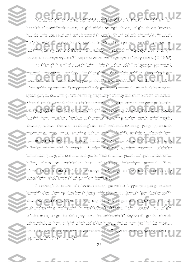 27	 	
 	
Nuqta,  t	o’g’ri 	chiziq  va  egri  chiziq,  t	o’g’ri  chiziq  kesmasi.  Birinchi  sinfdan 	
boshlab 	o’quvchilarda  nuqta,  t	o’g’ri  chiziq  va  egri  chiziq,  t	o’g’ri  chiziq  kesmasi 	
haqida  aniq  tasavvurlarni  tarkib  toptirish  kerak.  Shuni  eslatib 	o’tamizki, 	“nuqta	”, 	
“to’g’ri  chiziq	” 	tushunch	alari  hozirgi  kunda 	o’qitilayotgan  maktab  geometriya 	
kursining asosiy tushunchalaridir. Shu sababli 	“nuqta deb nimaga aytiladi?	”, “	to’g’ri 	
chiziq deb nimaga aytiladi?	” degan savollar ma	’noga ega b	o’lmay qoladi	.(II.1	9.57)	 	
Boshlang	’ich  sinf 	o’qituvchilarini 	o’qitish  uchun  taklif  etilayotgan  geometrik 	
material  mazmuni  qanday?  Boshlang	’ich  sinf 	o’qituvchilar  tayyorlaydigan 	
fakultetlar uchun matematik tayyorgarlik b	o’yicha davlat ta	’lim standartining tahlili 	
o’qituvchining matematik tayyorgarligida geometrik mat	erial uchun juda ham oz rol 	
ajratilgan, bu esa uning 	o’qitilishining majburiy b	o’lmay qolishini keltirib chiqaradi. 	
Shunisi  aniqki,  standartlar  talabalar  tomonidan  hozirgi  zamon  geometriya  kursini 
asosiy  g	’oyasini  tushunish  mumkinligini  ta	’minlamaydi,  shu 	jumladan,  maktab 	
kursini  ham,  masalan,  harakat  tushunchasi  va  uning  turlari  qarab  chiqilmaydi, 
shuning  uchun  standart  boshlang	’ich  sinf  matematikasining  yangi  geometrik 	
mazmuniga  mos  emas,  shuning  uchun  ham  u  kichik  yoshdagi 	o’quvchilarni 	
geometriya  elemen	tlariga  savodli  holda 	o’qitilishiga  zarur  b	o’lgan  geometrik 	
bilimlar  minimunini  bermaydi.  Bundan  tashqari,  standart  mazmuni  talabalar 
tomonidan ijodiy, professional faoliyat k	o’rsatish uchun yetarli b	o’lgan fundamental 	
bilim, 	o’quv  va  malakalar  hosil  qilis	hlariga  imkoniyat  yaratadi.  Yana 	
o’rganilayotgan  boshlang	’ich  geometriya  predmetiga  b	o’lgan 	o’zlarining  uslubiy 	
qarashlarini shakllantirishlariga imkon bermaydi. 	 	
Boshlang	’ich  sinflar 	o’qituvchilarining  geometrik  tayyorgarligidagi  muhim 	
kamchiliklar, 	ularning dars berish jarayonida aks etadi. Qatnashilgan darslar taxlili 	
shuni  k	o’rsatadiki, 	o’quvchilarning  eng  keng  tarqalgan  xatosi  geometrik  figura 	
tushunchasining  mohiyatini  bilmaslikdir.  K	o’pincha 	“Sinf  taxtasi	- bu  t	o’g’ri 	
to’rtburchak,  tanga	- bu  doir	a,  uy  tomi	- bu  uchburchak	” 	deyishadi,  garchi  tabiatda 	
uchburchaklar  ham,  t	o’g’ri  t	o’rtburchaklar  ham,  doiralar  ham  (sof  holda)  mavjud 	
emas. Bular abstrakt matematik tushunchalar b	o’lib, tabiatda esa u yoki bu shaklga 	
ega narsalar b	o’lishi mumkin.	  