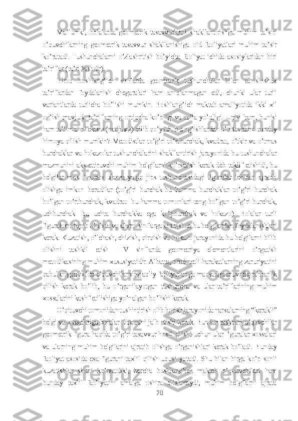 28	 	
 	
Ma	’lumki,	 bolalarda  geometrik  tasavvurlarni  shakllantirishga  muhim  ta	’siri 	
o’quvchilarning  geometrik  tasavvur  shakllanishiga  oid  faoliyatlari  muhim  ta	’sir 	
ko’ratadi.  Tushunchalarni 	o’zlashritish  b	o’yicha  faoliyat  ichida  asosiylaridan  biri 	
ta	’riflar (ta	’riflashdir).	 	
Biroq  boshlangʻich  sinflarda  geometrik  tushunchalar  bilan  tanishishda 	
ta	’riflardan  foydalanish  chegaralari  ham  aniqlanmagan  edi,  chunki  ular  turli 	
variantlarda  turlicha  b	o’lishi  mumkin.  Boshlang	’ich  maktab  amaliyotida  ikki  xil 	
og	’ish  mavjud	- ta	’riflarning	 ortiqcha  k	o’pligi  va  t	o’la  y	o’qligi.  Unisi  ham,  bunisi 	
ham ta	’limni effektsiz (natijasiz) qilib q	o’yadi. Bu og	’ishlardan 	o’qituvchini qanday 	
himoya  qilish  mumkin?  Metodistlar  t	o’g’ri  t	o’rtburchak,  kvadrat, 	o’tkir  va 	o’tmas 	
burchaklar  va  hokazolar  tushunch	alarini  shakllantirish  jarayonida  bu  tushunchalar 	
mazmunini  aks  ettiruvchi  muhim  belgilarni  k	o’rsatish  kerak  deb  taklif  etishidi, bu 	
belgilar  mos  figurani  ularga  yaqin  jips  tushunchasidagi  figuralar  ichidan  ajratib 
olishga  imkon  beradilar  (t	o’g’ri  burchak	-bu  hamma  burchaklar  t	o’g’ri  burchak 	
bo’lgan  t	o’rtburchak,  kvadrat	- bu  hamma  tomonlari  teng  b	o’lgan  t	o’g’ri  burchak, 	
uchburchak	- bu  uchta  burchakka  ega  k	o’pburchak  va  hokazo).  Bolalar  turli 	
figuralarni topib olishda va ularni sinflarga ajratishda bu belgila	rdan foydalanishlari 	
kerak. Kuzatish, 	o’lchash, chizish, qirqish va hokazo jarayonida bu belgilarni bilib 	
olishni  tashkil  etish  I	-IV  sinflarda  geometriya  elementlarini 	o’rgatish 	
metodikasining muhim xususiyatidir. Albatta, predmetli harakatlarning zaruriya	tini 	
qabul qilgan holda 	o’quvchilarning aqliy faoliyatlariga maqsadg	a m	uvofiq rahbarlik 	
qilish  kerak  b	o’lib,  bu 	o’rganilayotgan  tushuncha  va  ular  ta	’riflarining  muhim 	
xossalarini kashf etilishiga y	o’nalgan b	o’lishi kerak.	 	
O	’qituvchi tomonidan tushintirish olib borish jarayonida narsalarning 	“kerakli	” 	
belgi va xossalariga bolalar diqqatini jalb etishi kerak. Bundan tashqari 	o’quvchilar 	
geometrik figura haqida t	o’g’ri tasavvur hosil qilishi uchun ular figuralar xossalari 	
va  ula	rning  muhim  belgilarini  ajratib  olishga 	o’rganishlari  kerak  b	o’ladi.  Bunday 	
faoliyat  asosida  esa  figurani  taxlil  qilish  uquvi  yotadi.  Shu  bilan  birga  k	o’p  sonli 	
kuzatishlar  shuni  k	o’rsatdiki,  barcha  boshlang	’ich  maktab 	o’qituvchilari  ham 	
bunday  taxlil  faol	iyatini  amalga  oshira  olishmaydi,  muhim  belgilarni  ajrata  