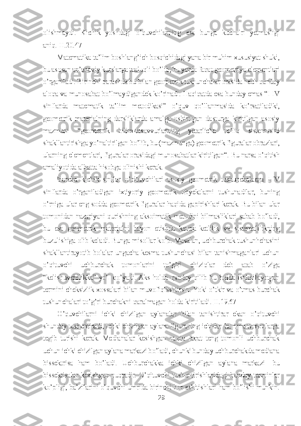 29	 	
 
olishmaydi.  Kichik  yoshdagi 	o’quvchilarning  esa  bunga  kuchalri  yetmasligi 	
aniq	.[II.20.47]	 	
Matematika ta	’lim boshlang	’ich bosqichidagi yana bir muhim xususiyat shuki, 	
bu asosan an	’anaviy kurslarga ta	aluqli b	o’lib, bu yerda faqat geometriya elementlari 	
o’rganiladi. Birinchi qarashda bu bilan geometrik tushunchalar orasida hech qanday 	
aloqa va munosabat b	o’lmaydigandek k	o’rinadi. Haqiqatda esa bunday emas 	“I-IV 	
sinflarda  matematik  ta	’lim  metodikasi	” 	o’quv  q	o’llanmasida  k	o’rsatiladiki, 	
geometrik  materialning  darsliklarda  amalga  oshirilgan  dasturga  kiritilgan  asosiy 
mazmuni 	“geometrik  bilim	-tasavvurlarning  yetarlicha  t	o’liq  sistemasini 	
shakllantirishga y	o’naltirilgan b	o’lib, bu (mazmunga) geometrik figural	ar obrazlari, 	
ularning elementlari, figuralar orasidagi munosabatlar kiritilgan	“. 	Bu narsa 	o’qitish 	
amaliyotida a	lbatta hisobga olinishi kerak. 	 	
Barcha  kichik  sinflar 	o’qituvchilari  asosiy  geometrik  tushunchalarga  I	-IV 	
sinflarda 	o’rganiladigan  ixtiyoriy  ge	ometrik  obyektlarni  tushunadilar,  buning 	
o’rniga ular eng sodda geometrik figuralar haqida gapirishlari kerak. Bu bilan ular 	
tomonidan  nazariyani  qurishning  aksoimatik  metodini  bilmasliklari  sabab  b	o’ladi, 	
bu  esa  geometrik  materialni  bayon  etishda  ketma	-ke	tlilik  va  sistemalilikning 	
buzulishiga olib keladi. Bunga misollar k	o’p. Masalan, uchburchak tushunhchasini 	
shakllantirayotib  bolalar  ungacha  kesma  tushunchasi  bilan  tanishmaganlari  uchun 
o’qituvchi  uchburchak  tomonlarini  t	o’g’ri  chiziqlar  deb  atab 	o’ziga 	
“kelishuvchilikka	” 	yo’l  q	o’yadi. Aks  holda  qanday  qilib  bu  holda  ishlatilayotgan 	
termini cheksizlik xossalari bilan muvofiqlashtirsin. Yoki 	o’tkir va 	o’tmas burchak 	
tushunchalari t	o’g’ri burchakni qaralmagan holda kiritiladi	.[II.1	9.67]	 	
O	’quvchilarni  ichki 	chizilgan  aylanalar  bilan  tanishtirar  ekan 	o’qituvchi 	
shunday tushuntiradi, ichki chizilgan aylana figuraning ichidan hamma tomonlarga 
tegib  turishi  kerak.  Medianalar  kesishgan  nuqta  faqat  teng  tomonli  uchburchak 
uchun ichki chizilgan aylana markazi b	o’lad	i, chunki bunday uchburchakda mediana 	
bissektrisa  ham  b	o’ladi.  Uchburchakka  ichki  chizilgan  aylana  markazi	- bu 	
bissektisalar  kesishgan  nuqtadir. 	O	’qituvchi  tushuntirishlaridagi  bunday  terminlar 	
ko’pligi, ba	’zilarini 	o’quvchi umrida birinchi bor eshitishlar	i ham b	o’lishi munkin.  