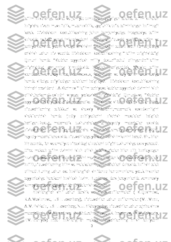 3 	
 
ta	’lim  bosqichiga  davlat  va  jamiyat  tomonidan  q	o’yilgan  talabda  ta	’lim  sohalari 	
bo’yicha 	o’zaro  muvofiqlik,  mutanosiblik,  uyg	’unlik  t	o’la  ta	’minlangan  b	o’lmog	’i 	
kerak.	 O	’zbekiston  Respublikasining  jahon  hamjamiyatiga  integratsiya  ta	’lim 	
sohasida  nafaqat  yangi  imkoniyatlarni  ochdi,balki 	o’quvchi  yoshlarga  ta	’lim  va 	
tarbiya  berishda  yuqori  sifatga  erishishni  ta	’minlashni  taqazo  etdi.	 Bu  n	atijalarga 	
erishish  uchun 	o’z  vaqtida 	O	’zbekiston  Respublikasining 	“Ta	’lim  t	o’g’risida	”gi 	
Qonuni  hamda 	“Kadrlar  tayyorlash  milliy  dasturi	”qabul  qilingandir.	”Ta	’lim 	
to’g’risidagi  qonunning  7	-moddasida  belgilab  berilganidek, 	“Davlat  ta	’lim 	
standartlari  umumi	y 	o’rta,	o’rta  maxsus,  kasb	-hunar  va  oliy  ta	’lim  mazmuniga 	
hamda  sifatiga  q	o’yiladigan  talablarni  belgilaydi.	  	O	’zbekiston  Respublikasining 	
birinchi prezidenti I.A.Karimov 	“Ta	’lim	-tarbiyava kadrlar tayyorlash tizimini isloh 	
qilish,barkamol  avlodni  voyaga  ye	tkazish  t	o’g’risida	”gi  Qonuni  va 	“Kadrlar 	
tayyorlash  milliy  dastur	”da  matematika 	o’qitishning  sifatini  oshirish  bilan  birga 	
o’quvchilarning  tafakkuri  va  shaxsiy  sifatlarini,matematik  savodxonligini 	
shakllantirish  hamda  ijodiy  qobilyatlarini 	o’stirish  masal	alari  belgilab 	
berilgan.Dastur  matematik  tushunchalarning  hayotiy  materiallar  asosida 
o’zlashtirish  lozim  b	o’lgan  tushuncha  va  qoidalar  amaliyotga  xizmat  qilishini, 	
hayotiy materiallar asosida 	o’quvchilarga yetkazib berish imkonini beradi. Shu bilan 	
bir qa	torda, fan va amaliyot 	o’rtasidagi aloqalarni t	o’g’ri tushunishga asos yaratadi. 	
O	’rta  maktab  ta	’lim  tizimini  isloh  qilish  jadal  sur	’atlar  bilan  olib  borilayotgan 	
hozirgi davrda maktab matematikasini mazmuni jihatdan k	o’rib chiqish zarur talabi 	
bo’lib,	o’qu	vchilarning bilim va malakalarini jahon talablari doirasida b	o’lishi talab 	
qilinadi.Buning  uchun  esa  boshlang	’ich  sinfdanoq  har  tomonlama  yetuk  insonlar 	
tayyorlashga  harakatni  boshlash  lozim.  Bunda  esa  dars  jarayonlarida  zamonaviy 
kompyuter texnologiyalari	dan foydalanish zarurdir.	 	
Boshlang	’ich  sinf  uchun  darslik  va 	o’quv  q	o’llanmalari  (  K.Qosimova, 	
R.A.Mavlonova,  L.SH.Levenberg), 	o’qituvchilar  uchun  q	o’llanmalar  (M.I.Mopo, 	
A.M.Pishkalo, L.SH.Levenberg, N.U.Bikbayeva) va 	o’quvchilar uchun tajriba sinov 	
mater	iallari  (M.Ahmedova,  N.Abdurahmonova,  R.Ibragimov,  Y.M.Kolyagin, 	
P.M.Erdniyev)  orqali  boshlang	’ich  maktab 	o’quvchilarining  bilish  faoliyatini  