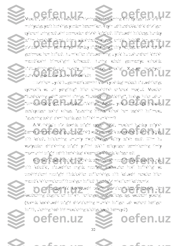 30	 	
 
Masalan, uchburchak bissektrisasi. Bizningcha, bolalarning kiritilayotgan tushuncha 
mohiyatiga yetib borishiga yordam berarmikan. Keyin uchburchakka ichki chizilgan 
aylanani uning radiusini topmasdan chizish k	o’riladi. 	O	’qituvchi bol	alarga bunday 	
ta	’lim  berishda  ularni  doimo  adashtiradi,  shunisi  aniqki,  bolalar  har  qancha 	
qiziqqanlari  ham  geometriyani  bunday 	o’qitishning  ijobiy  natijaga  erishish  haqida 	
gapirmasa  ham  b	o’ladi.  Bu  misollar 	o’qituvchining  u  yoki  bu  tushunchani  kiritish 	
me	todikasini  bilmasligini  k	o’rsatadi.  Buning  sababi  geometriya  sohasida 	
o’qituvchining  chuqur  nazariy  bilimlari  ega  emasligi.  Xususan  nazariyani 	
qurishning deduktiv usulini bilmaslikdir.	 	
Hozir ham u yoki bu geometrik termini kichik yoshdagi maktab 	o’quvchila	riga 	
aytmaslik  va  uni  yengilrog	’i  bilan  almashtirish  an	’anasi  mavjud.  Masalan 	
“burchakning  uchi	” 	termini 	o’rniga 	“burchakning 	o’tkirligi	”, 	boshqa  holar  uchun 	
“tomonlar  tengligi	”,  ”	burchaklar 	o’tkirligi	”. 	Agar  u  yoki  bu  figuraga  nisbatan 	
qaralayotgan  tashqi	 sohaga  figuraning  bironta  sohasi  ham  tegishli  b	o’lmasa, 	
figuraning tashqi qismi haqida gap b	o’lishi mumkinmi?	 	
A.M.Pishkalo 	o’z  davrida  t	o’g’ri  aytgan  ediki,  masalani  bunday  q	o’yish 	
(terminlarni yengilrog	’iga almashtirish) xato geometrik tasavvurlar hosil 	bo’lishiga 	
olib  keladi,  bolalarning  umumiy  rivojlanishiga  salbiy  ta	’sir  etadi.  Olim  bu 	
vaziyatdan  chiqishning  t	o’g’ri  y	o’lini  taklif  etilayotgan  terminlarning  ilmiy 	
mazmunini t	o’g’ri ochib berishdagi sistematik ishlarda k	o’rgan edi.	 	
Geometrik tushunchalarn	i kiritishda terminlardan not	o’g’ri foydalanish shunga 	
olib  keladiki, 	o’quvchilar  ongida  not	o’g’ri  tasavvurlar  hosil  b	o’lishligi  va 	
topshiriqlarni  not	o’g’ri  ifodalashlar  q	o’llanishiga  olib  keluvchi  narsalar  bilan 	
metodik ishlanmalar t	o’lib toshgan b	o’ladi 	faqat ba	’zi misollarni keltiramiz.	 	
1.	 	Shunday  ikki  kesishuvchi  t	o’g’ri  chiziqlar  juftini  tanlangki,  ular 	
kvadratning  diagonallari  b	o’lsin.  Tanlangan  diagonallarga  ega  kvadratni  yasang. 	
(rasmda  kesishuvchi  t	o’g’ri  chiziqlarning  mumkin  b	o’lgan  uch  varianti  beri	lgan 	
bo’lib, ularning hech biri masalaning talabiga javob bermaydi).	  