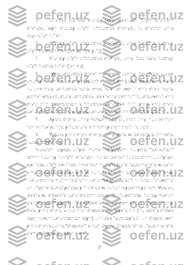 31	 	
 	
2.	 	Chiziqsiz  qog	’ozda  shunday  ikkita  kesishuvchi  t	o’g’ri  chiziqlarni 	
chizingki,  keyin  shunday  t	o’g’ri  t	o’rtburchak  chizingki,  bu  chiziqlar  uning 	
diagonallari b	o’lsin .	 	
3.	 	Shunday  t	o’g’ri  t	o’rtb	urchak  chizilganki,  uning  faqat  bitta  burchagi 	
to’g’ri burchak b	o’lsin (izohga hojat y	o’q).	 	
4.	 	Shunday  t	o’g’ri  t	o’rtburchak  chizingki,  uning  faqat  ikkita  burchagi 	
to’g’ri burchak b	o’lsin (izohsiz).	 	
5.	 	Ikkita  uchburchak  chizish  mumkinmi,  ularning  faqat  ikkita  nuq	tasi 	
umumiy  b	o’lsn?  4 ta umumiy  nuqtalari?  K	o’proq	-chi?  (Javob: 6tagacha  mumkin). 	
Bu  topshiriqda  uchburchak  haqida  emas,  balki  uch  zvenoli  siniq  chiziq  haqida 
gapirish kerak edi, chunki uchburchak	- tekislikning qismi b	o’lib, uchta zvenoli	 siniq 	
chiziq 	bilin  chegaralangan  k	o’pburchak  tushunchasi  bilin  yopiq  siniq  chiziq 	
tushunchalar xuddi doira va aylana tushunchalari kabi bir	-biridan farq qiladilar.	 	
6.	 	Aylana chizing. Uning markazini belgilab, qirqib oling. Bu topshiriqni 	
ham izohlashga hojat y	o’q, chunki 	kim ham aylanani qirqib ola olardi.	 	
7.	 	Varaqqa yopiq chiziq chizing. Uning ichida va tashqarisida bir nechta 	
nuqtalarni belgilang.	 	
Nuqtalarni  qayerga  q	o’yish  mumkin  ichkarigami.  Bu  yerda 	“tashqaridan	” 	
termini  butunlay  not	o’g’ri  ishlatilgan.  Bundan  tashqari 	bolalar,  ehtimol,  q	o’yilgan 	
savollarga t	o’g’ri javob bera olmasliklari mumkin, chunki figuraning ichki va tashqi 	
sohasida  nuqtalar  cheksiz  k	o’p  va  bu  nuqtalar  sonini  taqqoslash  mumkin  emas. 	
Tushunchaning  muhim  belgilarini  tushunmasdan  juda  k	o’p  hollarda 	o’qituvchilar 	
uni 	o’rganishda ziddiyatlarga y	o’liqishadi va bu buni payqashmaydi ham. Masalan, 	
tekislik  va  cheksizlik  tushunchalarini  qaraganda 	o’quvchilarga  bunday  mashqni 	
taklif etishadi. 	“Qaychini oling va tekislikni sizdagi rasm konturi b	o’yicha qirqing.	 	
Sizda  yopiq  chiziq,  kontur  bilan  chegaralangan  tekislik  bor.  (Bu  tekislik  cheksiz 
degan narsani tushuntirgandan keyin). Uni tekis figura deyiladi. Uni chegaralovchi 
yopiq chiziqki, uning 	“chegarasi	” konturi deymiz. Chegara ichida	- figuraning ichki 	
qismi, 	tashqarisida 	–tashqi qismi	”.  