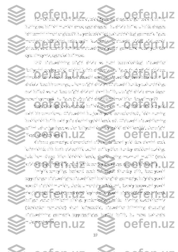 32	 	
 	
Bu mashqda shu kelib chiqadiki, tekis figura	-bu chegaralangan tekislik b	o’lib, 	
buning esa b	o’lishi mumkin emas; agar chegara 	–bu chiziq b	o’lsa u holda chegara 	
ichi termini nimani anglatadi? Bu yerda tekislikni tushuntirishdagi 	geometrik figura 	
mantiqning  buzilishini  ochiq	-oydin  kuzatamiz. 	O	’qituvchi 	o’ziga 	o’zi  qarshi 	
chiqadi,  va  albatta  biz  bu  holda 	o’qituvchining  yuqori  geometrik  madaniyatli  deb 	
ayta olmaymiz, agar aksi b	o’lmasa.	 	
Endi 	o’qituvchining  t	o’g’ri  chiziq  va  nurni  taq	qoslashdagi 	o’quvchilar 	
faoliyatini  qanday  tahkil  etishini  k	o’rib  chiqamiz.  Bu  figura  (nur)  t	o’g’ri  chiziqqa 	
nimasi  bilan 	o’xshash  degan 	o’qituvchi  savoliga 	o’quvchilar  javob  berishadi: 	“ 	U 	
cheksiz faqat bir tomonga, u ham t	o’g’ri chiziq	“. 	O	’qituvchi bunda	y tushuntirishga 	
rozi  b	o’ladi  va  nur  faqat  t	o’g’ri  chiziqni  qismi  b	o’lib,  u  t	o’g’ri  chiziq  emas  degan 	
narsani aytmaydi. Bu figura (nur) t	o’g’ri chiziqdan nimasi bilan farq qilmaydi?	 	
Degan  savolga  javob  shunday  b	o’lishi  mumkin: 	“Uning  boshlanishi  bor  yoki 	
oxiri  bir  tomonlama. 	O	’qituvchini  bu  javob  yana  qanoatlantiradi,  lekin  nurning 	
boshlanishi b	o’lib oxiri y	o’q ekanini aytishi kerak edi. 	O	’qituvchi 	o’quvchilarning 	
ta	’limi uchun javobgar, va ular faoliyatini shunday tashkil etishi kerakki, ular t	o’g’ri 	
fikrga kelishlari kerak.	 	
K	o’proq  geometriya  elementlarini 	o’qitishida  darsni  yoki  dars  qismini  ertak 	
ko’rinishida  olib  borib  qiziqarlilik  usulini  q	o’llaydilar.  Bunday  ertaklarni  tuzishga 	
juda  ham  diqqat  bilan  kirishish  kerak,  chunki  uning  mazmuni  muallif  (	ertak 	
so’zlovchi) geometrik figuralar haqida qanday tasavvurga egaligi bilan bog	’liq.	 	
Ilmiylik  tamoyiliga  bepisand  qarab  b	o’lmaydi.  Shunday  qilib,  faqat  yaxshi 	
tayyorlangan 	o’qituvchigina 	o’quvchilarni boshlang	’ich geometriya b	o’yicha yaxshi 	
savodli 	o’qiti	shi  mumkin,  ularda  u  mantiqiy  tafakkurni,  fazoviy  tasavvurni  yaxshi 	
rivojlantirishi  mumkin,  predmetni  keyinchalik  yaxshi 	o’rganishlari  uchun  kerak 	
bo’lgan  zarur  bilimlarini  olishga  yordamlashgan  holda.  Bizning  kuzatishlarimiz 	
(darslardan  namunalar)  shuni  k	o’rsatadiki, 	o’quvchilar  bilimining  chuqurligi 	
o’qituvchining  geometrik  tayyorgarligiga  bog	’liq  b	o’lib,  bu  narsa  tushuncha 	
mukammal emas.	  