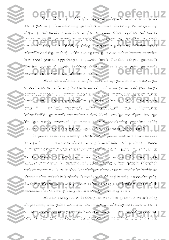 33	 	
 	
          	Matematikaning  boshlang	’ich  ta	’limdagi 	o’zgarishlar  umuman  olganda 	
kichik  yoshdagi 	o’quvchilarning  geometrik	 bilimlari  chuqurligi  va  darajasining 	
o’sganligi  k	o’rsatadi.  Biroq,  boshlang	’ich  sinflarda  ishlash  tajribasi  k	o’rsadiki, 	
umum  amaliyotda  geometrik  bilim,  malaka  va 	o’quvchilarda  tipik  xatolar  uchrab 	
turadi.  Shunday  qilib,  kichik  yoshdagi 	o’quvchilar  geomet	rik  bilimlari  sifati 	
takomillashtirishga  muhtoj.  Lekin  buning  amalga  oshuvi  uchun  hamma  narsadan 
ham  avval  yaxshi  tayyorlangan 	o’qituvchi  kerak.  Bundan  tashqari  geometrik 	
jihatdan  savodli 	o’qituvchi  boshlang	’ich  matematika  kursida  yangi  geometrik 	
mazmun ki	ritish sharoitida juda ham keraklidir.	 	
           	Matematika ta	’lim boshlang	’ich bosqichidagi yana bir muhim xususiyat 	
shuki,  bu  asosan  an	’anaviy  kurslarga  taaluqli  b	o’lib  bu  yerda  faqat  geometriya 	
elementlari 	o’rganiladi. Birinchi qarashda bu bilan geomet	rik tushunchalar orasida 	
hech qanday aloqa va munosabat b	o’lmaydigandek k	o’rinadi. Haqiqatda esa bunday 	
emas 	“I-III  sinflarda  matematik  ta	’lim  metodikasi	” 	o’quv  q	o’llanmasida 	
ko’rsatiladiki,  geometrik  materialning  darsliklarda  amalga  oshirilgan  dasturga 	
ki	ritilgan  asosiy  mazmuni 	“geometrik  bilim	-tasavvurlarning  yetarlicha  t	o’liq 	
sistemasini shakllantirishga y	o’naltirilgan b	o’lib, bu (mazmunga) geometrik	 	
 Figuralar  obrazlari,  ularning  elementlari,  figuralar  orasidagi  munosabatlar 	
kiritilgan	“.             	Bu  narsa 	o’qitish  amaliyotida  albatta  hisobga  olinishi  kerak. 	
Bilimlarning sistematik ravishda shakllantirish tomonga b	o’lgan y	o’nalish bu aloqa 	
va  munosabatlar 	o’qituvchi  tomonidan  his  qilib  turiladi.  Shu  bilan  birga 	
kuzatishlarimiz  shuni  k	o’rsatadiki,  (	o’qituvchi	larning)  k	o’pchiligida  boshlang	’ich 	
maktab matematika kursida shakllantiriladigan aloqalar va munosabatlar haqida va 
ularning 	o’rta  maktabda  keyinchalik  rivojlantirilishi  haqida  aniq  tasavvurlar  y	o’q. 	
Bu shunga olib keladiki bunday muhim ob	’yektlarning propedevtikasi boshlang	’ich 	
maktabda 	o’qitish amaliyotida yetarlicha amalga oshirilmay qoladi. 	 	
           	Metodik  adabiyotni  va  boshlang	’ich  maktabda  geometrik  materialning 	
o’rganishning amaliyotini t	axlil qilar ekanmiz, shuni ta	’kidlaymizki, barcha kichik 	
sinflar 	o’qituvchilari asosiy geometrik tushunchalarga I	-III sinflarda 	o’rganiladigan 	
ixtiyoriy  geometrik  ob	’yektlarni  tushunadilar,  buning 	o’rniga  ular  eng  sodda  