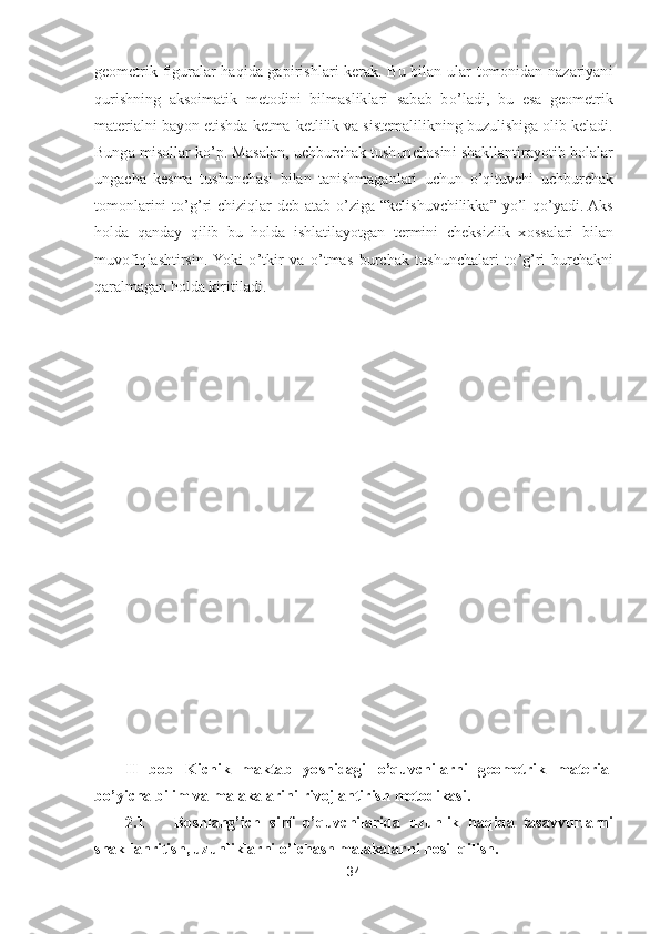 34	 	
 
geometrik  figuralar  haqida  gapirishl	ari  kerak.  Bu  bilan  ular  tomonidan  nazariyani 	
qurishning  aksoimatik  metodini  bilmasliklari  sabab  b	o’ladi,  bu  esa  geometrik 	
materialni bayon etishda ketma	-ketlilik va sistemalilikning buzulishiga olib keladi. 	
Bunga misollar k	o’p. Masalan, uchburchak tushunc	hasini shakllantirayotib bolalar 	
ungacha  kesma  tushunchasi  bilan  tanishmaganlari  uchun 	o’qituvchi  uchburchak 	
tomonlarini  t	o’g’ri  chiziqlar  deb  atab 	o’ziga 	“kelishuvchilikka	” 	yo’l  q	o’yadi. Aks 	
holda  qanday  qilib  bu  holda  ishlatilayotgan  termini  cheksizlik  x	ossalari  bilan 	
muvofiqlashtirsin.  Yoki 	o’tkir  va 	o’tmas  burchak  tushunchalari  t	o’g’ri  burchakni 	
qaralmagan holda kiritiladi.	 	
 
 
 
 
 
 
 
 
 
 
 
 
 
 
 
 
 
II  bob  Kichik  maktab  yoshidagi 	o’quvchilarni  geometrik  material 	
bo’yicha bilim va malakalarini rivojlantirish 	metodikasi.	 	
2.1	 	Boshlang	’ich  sinf 	o’quvchilarida  uzunlik  haqida  tasavvurlarni 	
shakllanritish, uzunliklarni 	o’lchash malakalarn	i hosil qilish.	  