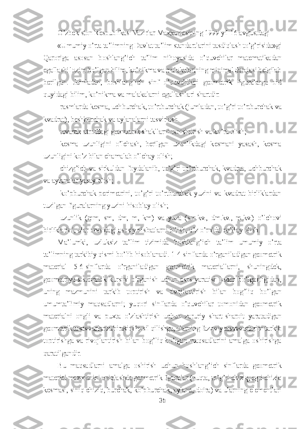 35	 	
 	
O	’zbekiston Respublikasi Vazirlar Maxkamasining 1999 yil 16 avgustdagi	 	
«Umumiy 	o’rta ta	’limning Davlat ta	’lim 	standartlarini tasdiqlash t	o’g’risida»gi 	
Qaroriga  asosan  boshlang	’ich  ta	’lim  nihoyasida 	o’quvchilar  matematikadan 	
egallashi lozim b	o’lgan bilim, k	o’nikma va malakalarining minimal darajasi belgilab 	
berilgan.  Jumladan,  boshlang	’ich  sinf 	o’quvchilari  geometr	ik  figuralarga  oid 	
quyidagi bilim, k	o’nikma va malakalarni egallashlari shartdir:	 	
-rasmlarda kesma, uchburchak, t	o’rtburchak (jumladan, t	o’g’ri t	o’rtburchak va 	
kvadrat), beshburchak va aylanalarni tasvirlash	 	
-tevarak	-atrofdagi geometrik shakllarni tanishti	rish va k	o’ra olish;	 	
-kesma  uzunligini 	o’lchash,  berilgan  uzunlikdagi  kesmani  yasash,  kesma 	
uzunligini k	o’z bilan chamalab 	o’lchay olish;	 	
-chizg	’ich  va  sirkuldan  foydalanib,  t	o’g’ri  t	o’rtburchak,  kvadrat,  uchburchak 	
va aylanalar yasay olish;	 	
-ko’pburchak  p	erimetrini,  t	o’g’ri  t	o’rtburchak  yuzini  va  kvadrat  birliklardan 	
tuzilgan figuralarning yuzini hisoblay olish;	 	
-uzunlik  (mm,  sm,  dm,  m,  km)  va  yuza  (sm.kv.,  dm.kv.,  m.kv.) 	o’lchovi 	
birliklarini, ular orasidagi asosiy nisbatlarni bilish, 	o’z o’rnida q	o’llay 	olish.	 	
Ma	’lumki,  uzluksiz  ta	’lim  tizimida  boshlang	’ich  ta	’lim  umumiy 	o’rta 	
ta	’limning tarkibiy qismi b	o’lib hisoblanadi. 1	-4-sinflarda 	o’rganiladigan geometrik 	
material  5	-6-sinflarda 	o’rganiladigan  geometrik  materiallarni,  shuningdek, 	
geometriya  sistematik	 kursini 	o’rganish  uchun  asos  yaratish  lozim  b	o’lganligidan, 	
uning  mazmunini  tarkib  toptirish  va  rivojlantirish  bilan  bog	’liq  b	o’lgan 	
umumta	’limiy  maqsadlarni;  yuqori  sinflarda 	o’quvchilar  tomonidan  geometrik 	
materialni  ongli  va  puxta 	o’zlashtirish  uchun 	zaruriy  shart	-sharoit  yaratadigan 	
geometrik tasavvurlar zahirasini hosil qilishga, ularning fazoviy tasavvurlarini	 tarkib 	
toptirishga  va  rivojlantirish  bilan  bog	’liq  b	o’lgan  maqsadlarini  amalga  oshirishga 	
qaratilgandir.	  	
Bu  maqsadlarni  amalga  oshirish  uchu	n  boshlang	’ich  sinflarda  geometrik 	
material mazmunini aniqlashda geometrik figuralar (nuqta, t	o’g’ri chiziq, egri chiziq 	
kesmasi, siniq chiziq, burchak, k	o’pburchak, aylana, doira) va ularning elementlari  