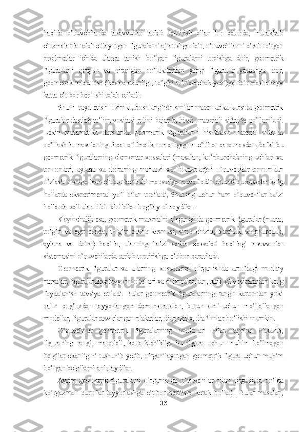 36	 	
 
haqida 	o’quvchilarda  tasavvurlar  tarkib  toptirish  b	ilan  bir  qatorda,  murakkab 	
chizmalarda talab etilayotgan figuralarni ajratishga doir, 	o’quvchilarni 	o’rab t	o’rgan 	
predmetlar  ichida  ularga  tanish  b	o’lgan  figuralarni  topishga  doir,  geometrik 	
figuralarni  qirqish  va  qirqilgan  b	o’lakdardan  yangi  figuralar  yas	ashga  doir, 	
geometrik miqdorlar (kesma uzunligi, t	o’g’ri t	o’rtburchak yuzi)ga doir mashqlarga 	
katta e	’tibor berilishi talab etiladi.	 	
Shuni  qayd  etish  lozimki,  boshlang	’ich  sinflar  matematika  kursida  geometrik 	
figuralar  dastlab  ta	’lim  vositasi  rolini  bajari	b,  hisob  materiali  sifatida  q	o’llaniladi. 	
Lekin  matematika  darslarida  geometrik  figuralarni  hisoblash  material  sifatida 
qo’llashda  masalaning  faqat  arifmetik  tomonigagina  e	’tibor  qaratmasdan,  balki  bu 	
geometrik  figuralarning  elementar  xossalari  (masalan,  k	o’pburchakning  uchlari  va 	
tomonlari,  aylana  va  doiraning  markazi  va  hokazolar)ni 	o’quvchilar  tomonidan 	
o’zlashtirishiga ham e	’tibor berilishi maqsadga muvofiqdir, chunki bu xossalar k	o’p 	
hollarda  eksperimental  y	o’l  bilan  topiladi,  Shuning  uchun  ham 	o’quvch	ilar  ba	’zi 	
hollarda xali ularni bir	-biri bilan bog	’lay olmaydilar.	 	
Keyinchalik esa, geometrik materialni 	o’rganishda geometrik figuralar (nuqta, 	
to’g’ri  va  egri  chiziq,  t	o’g’ri  chiziq  kesmasi,  siniq  chiziq,  burchak,  k	o’pburchak, 	
aylana  va  doira)  haqida,  ul	arning  ba	’zi  sodda  xossalari  haqidagi  tasavvurlar 	
sistemasini 	o’quvchilarda tarkib toptirishga e	’tibor qaratiladi.	 	
Geometrik  figuralar  va  ularning  xossalarini 	o’rganishda  atrofdagi  moddiy 	
narsalar, figuralarning tayyor modellari va chizmalaridan, turli xil	 vositalardan keng 	
foydalanish  tavsiya  etiladi.  Bular  geometrik  figuralarning  rangli  kartondan  yoki 
qalin  qog	’ozdan  tayyorlangan  demonstratsion,  butun  sinf  uchun  m	o’ljallangan 	
modellar, figuralar tasvirlangan plakatlar, diapozitiv, diafilmlar b	o’lishi mumk	in.	 	
O	’quvchilar  geometrik  figuralarning  modellari  bilan  tajriba 	o’tkazib, 	
figuraning  rangi,  materiali,  katta	-kichikligi  bu  figura  uchun  muhim  b	o’lmagan 	
belgilar  ekanligini  tushunib  yetib, 	o’rganilayotgan  geometrik  figura  uchun  muhim 	
bo’lgan belgilarni 	aniqlaydilar.	 	
Ayrim  geometrik  figuralarni 	o’rganishda 	o’quvchilar  bilan  birgalikda  q	o’lda 	
ko’rgazmali  qurollar  tayyorlashga  e	’tibor  berilishi  kerak  b	o’ladi.  Bular  masalan,  