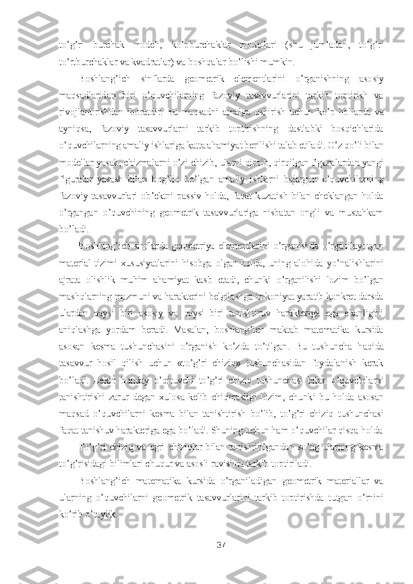 37	 	
 
to’g’ri  burchak  modeli,  k	o’pburchaklar  modellari  (shu  jumladan,  t	o’g’ri 	
to’rtburchak	lar va kvadratlar) va boshqalar b	o’lishi mumkin.	 	
Boshlang	’ich  sinflarda  geometrik  elementlarini 	o’rganishning  asosiy 	
maqsadlaridan  biri 	o’quvchilarning  fazoviy  tasavvurlarini  tarkib  toptirish  va 	
rivojlantirishdan  iboratdir.  Bu  maqsadni  amalga  oshirish  uchu	n  k	o’p  hollarda  va 	
ayniqsa,  fazoviy  tasavvurlarni  tarkib  toptirishning  dastlabki  bosqichlarida 
o’quvchilarning amaliy ishlariga katta ahamiyat berilishi talab etiladi. 	O	’z q	o’li bilan 	
modellar yasab, chizmalarni 	o’zi chizib, ularni qirqib, qirqilgan figura	lardan yangi 	
figuralar  yasash  bilan  bog	’liq  b	o’lgan  amaliy  ishlarni  bajargan 	o’quvchilarning 	
fazoviy  tasavvurlari  ob	’ektni  passiv  holda,  faqat  kuzatish  bilan  cheklangan  holda 	
o’rgangan 	o’quvchining  geometrik  tasavvurlariga  nisbatan  ongli  va  mustahkam 	
bo’la	di.	 	
Boshlang	’ich  sinflarda  geometriya  elementlarini 	o’rganishda 	o’rganilayotgan 	
material  tizimi  xususiyatlarini  hisobga  olgan  holda,  uning  alohida  y	o’nalishlarini 	
ajrata  olishlik  muhim  ahamiyat  kasb  etadi,  chunki 	o’rganilishi  lozim  b	o’lgan 	
mashqlarning maz	muni va harakterini belgilashga imkoniyat yaratib konkret darsda 	
ulardan  qaysi  biri  asosiy  va  qaysi  biri  tanishtiruv  harakteriga  ega  ekanligini 
aniqlashga  yordam  beradi.  Masalan,  boshlang	’ich  maktab  matematika  kursida 	
asosan  kesma  tushunchasini 	o’rganish  k	o’zda  t	o’tilgan.  Bu  tushuncha  haqida 	
tasavvur  hosil  qilish  uchun  «t	o’g’ri  chiziq»  tushunchasidan  foydalanish  kerak 	
bo’ladi.  Lekin  bunday 	o’qituvchi  t	o’g’ri  chiziq  tushunchasi  bilan 	o’quvchilarni 	
tanishtirishi  zarur  degan  xulosa  kelib  chiqmasligi  lozim,  chu	nki  bu  holda  asosan 	
maqsad 	o’quvchilarni  kesma  bilan  tanishtirish  b	o’lib,  t	o’g’ri  chiziq  tushunchasi 	
faqat tanishuv harakteriga ega b	o’ladi. Shuning uchun ham 	o’quvchilar qisqa holda	 	
To’g’ri  chiziq  va  egri  chiziqlar  bilan  tanishtirilgandan  s	o’ng  ularning 	kesma 	
to’g’risidagi bilimlari chuqur va asosli ravishda tarkib toptiriladi.	 	
Boshlang	’ich  matematika  kursida 	o’rganiladigan  geometrik  materiallar  va 	
ularning 	o’quvchilarni  geometrik  tasavvurlarini  tarkib  toptirishda  tutgan 	o’rnini 	
ko’rib 	o’taylik.	  