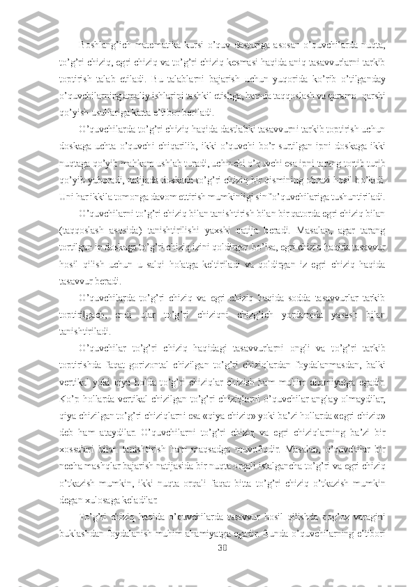 38	 	
 	
Boshlang	’ich  matematika  kursi 	o’quv  dasturiga  asosan 	o’quvchilarda  nuqta, 	
to’g’ri chiziq, egri chiziq va t	o’g’ri chiziq kesmasi haqida aniq tasavvurlarni tarkib 	
toptirish  talab  etiladi.  Bu  talablarni  bajarish  uchun  yuqorida  k	o’rib 	o’tilganday 	
o’quvchilarning amaliy	 ishlarini tashkil etishga, hamda taqqoslash va qarama	- qarshi 	
qo’yish usullariga katta e	’tibor beriladi.	 	
O	’quvchilarda t	o’g’ri chiziq haqida dastlabki tasavvurni tarkib toptirish uchun 	
doskaga  uchta 	o’quvchi  chiqarilib,  ikki 	o’quvchi  b	o’r  surtilgan  ipni  d	oskaga  ikki 	
nuqtaga q	o’yib mahkam ushlab turadi, uchinchi 	o’quvchi esa ipni tarang tortib turib 	
qo’yib yuboradi, natijada doskada t	o’g’ri chiziq bir qismining obrazi hosil b	o’ladi. 	
Uni har ikkila tomonga davom ettirish mumkinligi sinf 	o’quvchilariga tushun	tiriladi.	 	
O	’quvchilarni t	o’g’ri chiziq bilan tanishtirish bilan bir qatorda egri chiziq bilan 	
(taqqoslash  asosida)  tanishtirilishi  yaxshi  natija  beradi.  Masalan,  agar  tarang 
tortilgan ip doskaga t	o’g’ri chiziq izini qoldirgan b	o’lsa, egri chiziq haqida tas	avvur 	
hosil  qilish  uchun  u  salqi  holatga  keltiriladi  va  qoldirgan  iz  egri  chiziq  haqida 
tasavvur beradi.	 	
O	’quvchilarda  t	o’g’ri  chiziq  va  egri  chiziq  haqida  sodda  tasavvurlar  tarkib 	
toptirilgach,  endi  ular  t	o’g’ri  chiziqni  chizg	’ich  yordamida  yasash  bilan 	
tanishtiriladi.	 	
O	’quvchilar  t	o’g’ri  chiziq  haqidagi  tasavvurlarni  ongli  va  t	o’g’ri  tarkib 	
toptirishda  faqat  gorizontal  chizilgan  t	o’g’ri  chiziqlardan  foydalanmasdan,  balki 	
vertikal  yoki  qiya  holda  t	o’g’ri  chiziqlar  chizish  ham  muhim  ahamiyatga  egadir. 	
K	o’p 	hollarda  vertikal  chizilgan  t	o’g’ri  chiziqlarni 	o’quvchilar  anglay  olmaydilar, 	
qiya chizilgan t	o’g’ri chiziqlarni esa «qiya chiziq» yoki ba	’zi hollarda «egri chiziq» 	
deb  ham  ataydilar. 	O	’quvchilarni  t	o’g’ri  chiziq  va  egri  chiziqlarning  ba	’zi	 bir 	
xossalari  bilan  tanishtirish  ham  maqsadga  muvofiqdir.  Masalan, 	o’quvchilar  bir 	
necha mashqlar bajarish natijasida bir nuqta orqali istalgancha t	o’g’ri va egri chiziq 	
o’tkazish  mumkin,  ikki  nuqta  orqali  faqat  bitta  t	o’g’ri  chiziq 	o’tkazish  mumkin 	
degan x	ulosaga keladilar.	 	
To’g’ri  chiziq  haqida 	o’quvchilarda  tasavvur  hosil  qilishda  qog	’oz  varagini 	
buklashdan foydalanish muhim ahamiyatga egadir. Bunda 	o’quvchilarning e	’tibori  