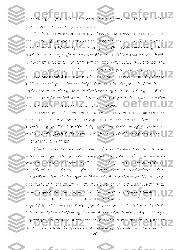 39	 	
 
qog	’oz varag	’i qay usulda buklanmasin natija bari	-bir bir xil b	o’lishiga, ya	’ni t	o’g’ri 	
chiziq tasviri hosil b	o’lishiga qaratilishi lozim.	 	
To’g’ri chiziq va egri chiziq haqida 	o’quvchilarda tasavvurlar hosil qilingach, 	
endi ularda t	o’g’ri chiziq kesmasi haqida tasavvurlar hosil qilishga 	o’tish mumkin. 	
Bunda ham amaliy ishdan foydalanish	 tavsiya etiladi: doskada tarang tortilgan ipni 	
qaychi bilan qirqilib, t	o’g’ri chiziq kesmasi haqida dastlabki tasavvur hosil qilinadi. 	
O	’quvchilar daftarlariga chizilgan t	o’g’ri chiziqqa ikkita nuqta q	o’yib, chegarasi shu 	
nuqtalardan iborat b	o’lgan t	o’g’ri chiziqning kesmasi yoki qisqa holda kesma hosil 	
bo’lishini anglab yetadilar. Geometrik figuralarni belgilashda harflardan foydalanish 	
kiritilgandan  s	o’ng  endi  kesmani  belgilashda  ikkita  harfdan,  ya	’ni  bosh  harflardan 	
foydalanish  mumkinligiga  va  bu  harfla	r  kesmaning  boshi  va  oxirlariga  q	o’yilishi 	
haqida  tushuncha  beriladi  va  «DE  kesma»  deb  yozilgan  b	o’lsa  D  va  E  nuqtalar 	
kesmaning uchlarini bildirishi haqida ma	’lumot beriladi.	 	
Boshlang	’ich  sinflar  matematika  kursining  dasturiga  asosan  kesmalarning 	
uzunlikl	arini 	o’lchash  va  taqqoslashga  katta  e	’tibor  beriladi.  Agar  dastlab 	
kesmalarning  uzunliklari  kataklar  b	o’yicha  va  masshtabli  chizg	’ich  yordamida 	
amalga oshirilsa, keyinchalik kesma uzunligini va masshtabli chizg	’ich yordamida 	
o’lchash amalga oshiriladi.	 	
O	’quvchilarda  kesmalar  uzunliklarini 	o’lchash  va  taqqoslash  k	o’nikmalari 	
tarkib  toptirilgach,  berilgan  uzunlikdaga  kesmalar  yasash,  t	o’g’ri  t	o’rtburchak 	
yasashga doir masalalarni yechish y	o’li bilan ularning bilim k	o’nikma va malakalari 	
mustahkamlanadi.  Kesm	a  t	o’g’risida  tasavvurlarni  mustahkamlash  uchun 	
o’quvchilarni  ularni 	o’rab  t	o’rgan  muhitdan  t	o’g’ri  chiziq  kesmasini	 kk	o’rsatishga 	
doir  mashqlar  bilan  (doskaning  qirralari,  shift  bilan  devorlar  tutashadigan  joylar, 
partaning qirrasi va hokazolar) 	tanishtirish ham muhim ahamiyat kasb etadi.	 	
Boshlang	’ich  sinflarda  matematika  kursida  birinchi 	o’nlik  sonlarini 	
o’rganishda  k	o’pburchaklar  didaktik,  ya	’ni  sanoq  vositalari  sifatida  q	o’llaniladi. 	
So’ngra  esa  k	o’pburchaklarning  elementlari  (tomonlari,  burcha	klari  va  uchlari)ni 	
o’rganishga  kirishiladi.  Masalan:  uchburchak  tushunchasini  kiritishda 	o’quvchilar 	
har  xil  materiallardan  (qog	’ozdan,  plastmassadan,  yog	’ochdan)  qilingan,  turli  xil  