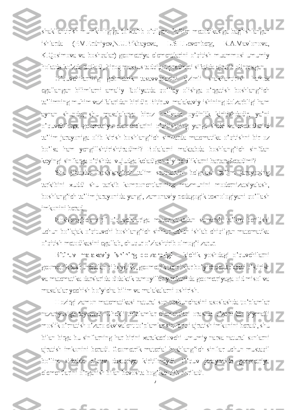 4 	
 
shakllantirish  mumkinligiga  t	o’xtalib 	o’tilgan.  Ta	’lim  metodikasiga  bag	’ishlangan 	
ishlarda  (P.M.Erdniyev,N.U.Bikba	yeva,  L.SH.Levenberg,  R.A.Mavlonova, 	
K.Qosimova  va  boshqalar)  geometriya  elementlarini 	o’qitish  muammosi  umumiy 	
holatda k	o’zda tutiladi, biroq maxsus tadqiqot predmeti sifatida ajratib olinmagan.	 	
O	’quvchilarning  geometrik  tasavvurlarini  tizimli  shakllantir	ish  hamda 	
egallangan  bilimlarni  amaliy  faoliyatda  q	o’llay  olishga 	o’rgatish  boshlang	’ich 	
ta	’limning muhim vazifalaridan biridir. Bitiruv  malakaviy ishining dolzarbligi ham 	
aynan  shunda,  shu  masalalarga  biroz  b	o’lsada  oydinlik  kiritishdadir,  ya	’ni 	
o’quvchilarga  geometriya  elementlarini 	o’qitishning  yangi  shakl  va  metodlarini 	
ta	’lim  jarayoniga  olib  kirish  boshlang	’ich  sinflarda  matematika 	o’qitishni  bir  oz 	
bo’lsa  ham  yengillshtirishtiradimi?  Bolalarni  maktabda  boshlang	’ich  sinfdan 	
keyingi sinflarga 	o’tishda  vujudga keladigan qiyinchiliklarni bartaraf etadimi?	 	
Shu  jihatdan  boshlang	’ich  talim  standartini  belgilash  ta	’lim  jarayoning 	
tarkibini  xuddi  shu  tarkib  komponentlarining  mazmunini  modernizatsiyalash, 
boshlang	’ich ta	’lim jarayonida yangi, zamonaviy p	edagogik texnologiyani q	o’llash 	
imkonini berad	. 	
Boshlang	’ich  sinf 	o’quvchilariga  matematikadan  samarali  ta	’lim  berilishi 	
uchun  b	o’lajak 	o’qituvchi  boshlang	’ich  sinflar  uchun  ishlab  chiqilgan  matematika 	
o’qitish metodikasini egallab, chuqur 	o’zlashtirib olm	og	’i zarur.	 	
Bitiruv  malakaviy  ishining  dolzarbligi 	– kichik  yoshdagi 	o’quvchilarni 	
geometrik tushunchalarini boyitish, geometrik terminlar b	o’yicha nutqlarini 	o’stirish 	
va matematika darslarida didaktik tamoyillar yordamida geometriyaga oid misol va 
masala	lar yechish b	o’yicha bilim va malakalarni oshirish.	 	
Hozirgi  zamon  matematikasi  natural  son  tushunchasini  asoslashda  t	o’plamlar 	
nazariyasiga  tayanadi.  Chekli  t	o’plamlar  elementlari  orasida 	o’zaro  bir  qiymatli 	
moslik 	o’rnatish 	o’zaro ekvivalent t	o’plamlar si	nflarini ajratish imkonini beradi, shu 	
bilan  birga  bu  sinflarning  har  birini  xarakterlovchi  umumiy  narsa	-natural  sonlarni 	
ajratish  imkonini  beradi.  Geometrik  material  boshlang	’ich  sinflar  uchun  mustaqil 	
bo’lim  sifatida 	o’quv  dasturiga  kiritilmaydi. 	O	’quv  j	arayonida  geometriya 	
elementlarini 	o’rganish bilan bevosita bog	’lab olib boriladi.	  