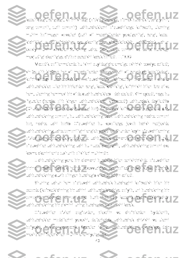 40	 	
 
kattalikdagi, rangdagi, k	o’rinishdagi (	o’tkir burchakli, 	o’tmas burchakl	i, teng yonli, 	
teng  tomonli,  turli  tomonli)  uchburchaklarni 	o’quvchilarga  k	o’rsatib,  ularning 	
muhim  b	o’lmagan  xossalari  (turli  xil  materiallardan  yasalganligi,  rangi,  katta	- 	
kichikligi,  turli  k	o’rinishga  ega  ekanligi)dan  abstraktlashib,  uchburchak  uchun 	
as	osiy  muhim  xossalar  bu  uning  uchta  uchi,  uchta  tomoni  va  uchta  burchagi 	
mavjudligi ekanligiga e	’tibor qaratishi kerak b	o’ladi	.[II.1	8.	89]	 	
Metodik q	o’llanmalarda bu ishni quyidagicha amalga oshirish tavsiya etiladi; 	
sinfga  olib  kirilgan  har  xil 	materiallardan  qilingan  turli  xil  rangdagi,  kattalikdagi, 	
ko’rinishdagi  uchburchaklarni 	o’quvchilarga  k	o’rsatib, 	o’qituvchi:  «Bular 	
uchburchaklar. Ular bir	-birlaridan rangi, katta	-kichikligi, k	o’rinishi bilan farq qilsa 	
ham, ularning hammasi bir xilda «uch	burchaklar»   deb ataladi. Kim aytadi, nega bu 	
figuralar  (barcha  olib  kirgan  uchburchaklarni  k	o’rsatadi)  uchburchak  deyiladi?» 	
(Chunki bularning uchtadan burchagi bor). 	O	’qituvchi k	o’rsatib turib gapiradi: «Bu 	
uchburchakning  tomoni,  bu  uchburchakning  uchi.	 Uchburchakning  nechta  tomoni 	
bor,  nechta  uchi  bor?» 	O	’quvchilar  bu  savollarga  javob  berish  natijasida 	
uchburchakning uchta tomoniligini anglab yetadilar. Shundan keyin 	o’quvchilarning 	
o’zlaridagi  uchburchak  modellarida  uchburchak  elementlarini  ajratishadi	.  Bunda 	
o’quvchilar  uchburchakning  uchi  bu  nuqta  ekanligini,  uchburchakning  tomoni  esa 	
kesma ekanini aniq tushunib olishlari muhimdir.	 	
Uchburchakning  yana  bir  elementi	-burchagi  bilan  tanishtirishda 	o’quvchilar 	
birinchi  marta  burchak  haqida  tasavvurlarga  eg	a  b	o’ladilar  va  bunda  burchak 	
uchburchakning «uzib olingan burchagi» sifatida talqin etiladi.	 	
Shuning  uchun  ham 	o’qituvchi  uchburchak  burchagini  k	o’rsatish  bilan  bir 	
qatorda (k	o’rsatkichning bir uchini uchburchak uchiga q	o’yib, uni burchakning bir 	
tomonida	n  ikkinchi  tomonigacha  burib  boriladi)  katta  k	o’rsatmalilik  uchun 	
uchburchakning bir qismini	-uning burchagini uzib olishi kerak.	 	
O	’quvchilar 	o’zlari  qog	’ozdan,  plastilin  va  ch	o’plardan  foydalanib, 	
uchburchaklar  modellarini  yasashi,  daftarlarida  uchburchak 	chizishi  va  ularni 	
bo’yashi,  boshqa  geometrik  figuralar  ichida  uchburchaklarni  ajratishga  doir 	
mashqlarni bajarishlari muhim ahamiyaitga ega.	  