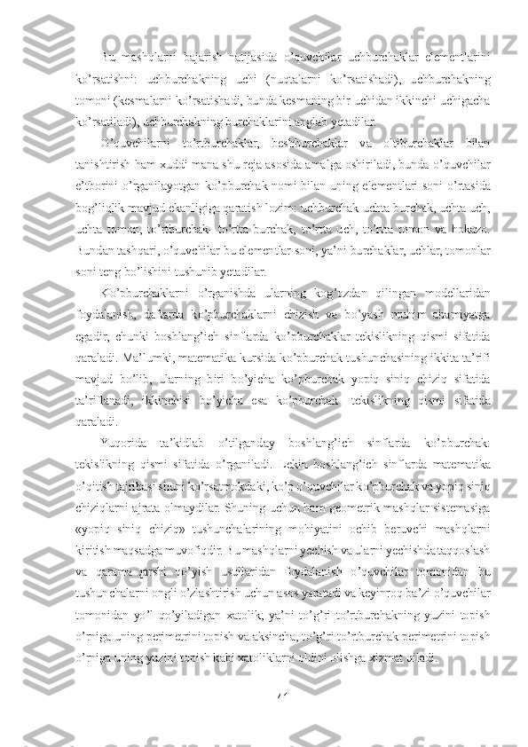 41	 	
 	
Bu  mashqlarni  bajarish  natijasida 	o’quvchilar  uchburchaklar  elementlarini 	
ko’rsatishni:  uchburchakning  uchi  (nuqta	larni  k	o’rsatishadi),  uchburchakning 	
tomoni (kesmalarni k	o’rsatishadi, bunda kesmaning bir uchidan ikkinchi uchigacha 	
ko’rsatiladi), uchburchakning burchaklarini anglab yetadilar.	 	
O	’quvchilarni  t	o’rtburchaklar,  beshburchaklar  va  oltiburchaklar  bilan 	
tanish	tirish ham xuddi mana shu reja asosida amalga oshiriladi, bunda 	o’quvchilar 	
e’tborini 	o’rganilayotgan  k	o’pburchak  nomi  bilan  uning  elementlari  soni 	o’rtasida 	
bog	’liqlik mavjud ekanligiga qaratish lozim: uchburchak	-uchta burchak, uchta uch, 	
uchta  tomon,  t	o’rtburchak	- to’rtta  burchak,  t	o’rtta  uch,  t	o’rtta  tomon  va  hokazo. 	
Bundan tashqari, 	o’quvchilar bu elementlar soni, ya	’ni burchaklar, uchlar, tomonlar 	
soni teng b	o’lishini tushunib yetadilar.	 	
K	o’pburchaklarni 	o’rganishda  ularning  kog	’ozdan  qilingan  modellar	idan 	
foydalanish,  daftarda  k	o’pburchaklarni  chizish  va  b	o’yash  muhim  ahamiyatga 	
egadir,  chunki  boshlang	’ich  sinflarda  k	o’pburchaklar  tekislikning  qismi  sifatida 	
qaraladi. Ma	’lumki, matematika kursida k	o’pburchak tushunchasining ikkita ta	’rifi 	
mavjud  b	o’lib	,  ularning  biri  b	o’yicha  k	o’pburchak  yopiq  siniq  chiziq  sifatida 	
ta	’riflanadi,  ikkinchisi  b	o’yicha  esa  k	o’pburchak	- tekislikning  qismi  sifatida 	
qaraladi	. 	
Yuqorida  ta	’kidlab 	o’tilganday  boshlang	’ich  sinflarda  k	o’pburchak: 	
tekislikning  qismi  sifatida 	o’rgani	ladi.  Lekin  boshlang	’ich  sinflarda  matematika 	
o’qitish tajribasi shuni k	o’rsatmokdaki, k	o’p o’quvchilar k	o’pburchak va yopiq siniq 	
chiziqlarni  ajrata  olmaydilar.  Shuning  uchun  ham  geometrik  mashqlar  sistemasiga 
«yopiq  siniq  chiziq»  tushunchalarining  mohiya	tini  ochib  beruvchi  mashqlarni 	
kiritish maqsadga muvofiqdir. Bu mashqlarni yechish va ularni yechishda taqqoslash 
va  qarama	-qarshi  q	o’yish  usullaridan  foydalanish 	o’quvchilar  tomonidan  bu 	
tushunchalarni ongli 	o’zlashtirish uchun asos yaratadi va keyinroq b	a’zi 	o’quvchilar 	
tomonidan  y	o’l  q	o’yiladigan  xatolik;  ya	’ni  t	o’g’ri  t	o’rtburchakning  yuzini  topish 	
o’rniga uning perimetrini topish va aksincha, t	o’g’ri t	o’rtburchak perimetrini topish 	
o’rniga uning yuzini topish kabi xatoliklarni oldini olishga xizmat 	qiladi.	  