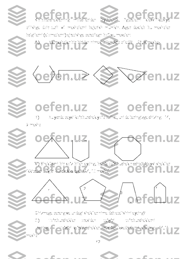42	 	
 	
K	o’pburchaklarning  modellaridan  foydalanib,  figuralarni  klassifikatsiya 	
qilishga  doir  turli  xil  mashqlarni  bajarish  mumkin.  Agar  dastlab  bu  mashqlar 
belgilarni (alomatlarni) ajratishga qaratilagn b	o’lsa, masalan:	 	
A)	 	Bu mashqlar bir	-biridan nimasi bila	n farq qiladi?   [13, 	8-mashq]	 	
 
 
 
 
 
 
B)	 	Bu yerda qaysi k	o’pburchak y	o’q b	o’lsa, uni daftaringizga chizing. [1	4, 	
9-mashq]	 	
 	
 	
V)  Shakllarni bir  s	o’z  bilan  ayting, bunda  t	o’rtbuchak nechta? Qaysi  shakllar 	
ikkitadan t	o’g’ri burchakka ega? [1	4, 	10	-mashq]	 	
 
Chizmaga qarang va undagi shakllar nima deb atalishini a	yting?	 	
G)	 	To’rtburchaklar	 	orasidan	 	to’g’ri  	to’rtburchaklarni	
 	toping.	 	To’g’ri  t	o’rtburchaklar  orasidan  kvadratlarni  ajtating.  [1	4,11	-	
mashq]	 	
 	
 
 
 
 
…	 	
4 	 
3 	
 	
2 	
 	
1  