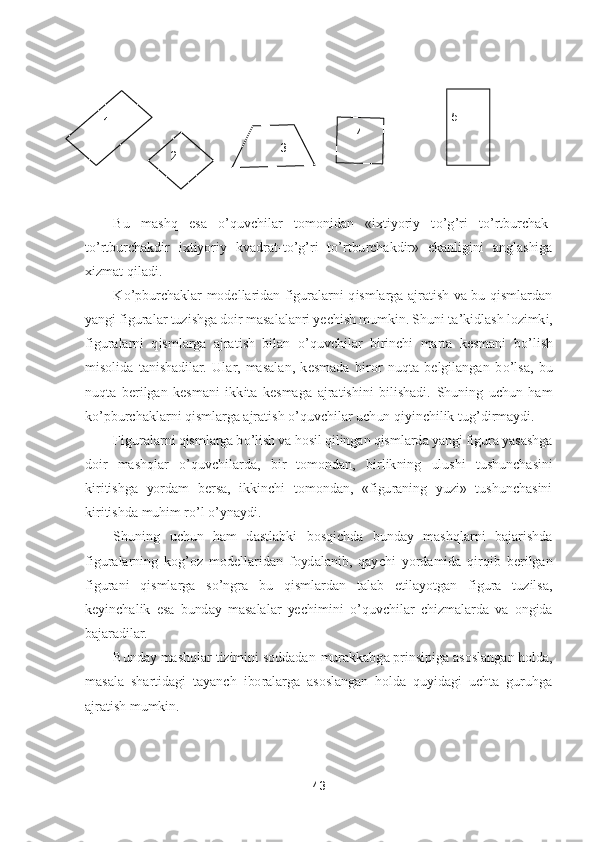 43	 	
 	
 
 
Bu  mashq  esa 	o’quvchilar  tomonidan  «ixtiyoriy  t	o’g’ri  t	o’rtburchak	- 	
to’rtburchakdir  ixtiyoriy  kvadrat	-to’g’ri  t	o’rtburchakdir»  ekanligini  anglashiga 	
xizmat qiladi.	 	
K	o’pburchaklar  modellaridan  figuralarni  qismlarga  ajratish  va  bu  qismlardan 	
yangi figuralar	 tuzishga doir masalalanri yechish mumkin. Shuni ta	’kidlash lozimki, 	
figuralarni  qismlarga  ajratish  bilan 	o’quvchilar  birinchi  marta  kesmani  b	o’lish 	
misolida  tanishadilar.  Ular,  masalan,  kesmada  biror  nuqta  belgilangan  b	o’lsa,  bu 	
nuqta  berilgan  kesmani  ikk	ita  kesmaga  ajratishini  bilishadi.  Shuning  uchun  ham 	
ko’pburchaklarni qismlarga ajratish 	o’quvchilar uchun qiyinchilik tug	’dirmaydi.	 	
Figuralarni qismlarga b	o’lish va hosil qilingan qismlarda yangi figura yasashga 	
doir  mashqlar 	o’quvchilarda,  bir  tomondan, 	birlikning  ulushi  tushunchasini 	
kiritishga  yordam  bersa,  ikkinchi  tomondan,  «figuraning  yuzi»  tushunchasini 
kiritishda muhim r	o’l o’ynaydi.	 	
Shuning  uchun  ham  dastlabki  bosqichda  bunday  mashqlarni  bajarishda 	
figuralarning  kog	’oz  modellaridan  foydalanib,  qay	chi  yordamida  qirqib  berilgan 	
figurani  qismlarga  s	o’ngra  bu  qismlardan  talab  etilayotgan  figura  tuzilsa, 	
keyinchalik  esa  bunday  masalalar  yechimini 	o’quvchilar  chizmalarda  va  ongida 	
bajaradilar.	 	
Bunday mashqlar tizimini soddadan	-murakkabga prinsipiga asosl	angan holda, 	
masala  shartidagi  tayanch  iboralarga  asoslangan  holda  quyidagi  uchta  guruhga 
ajratish mumkin.	 	
 
 	
1 	
2 	3 	
4 	
 
5  