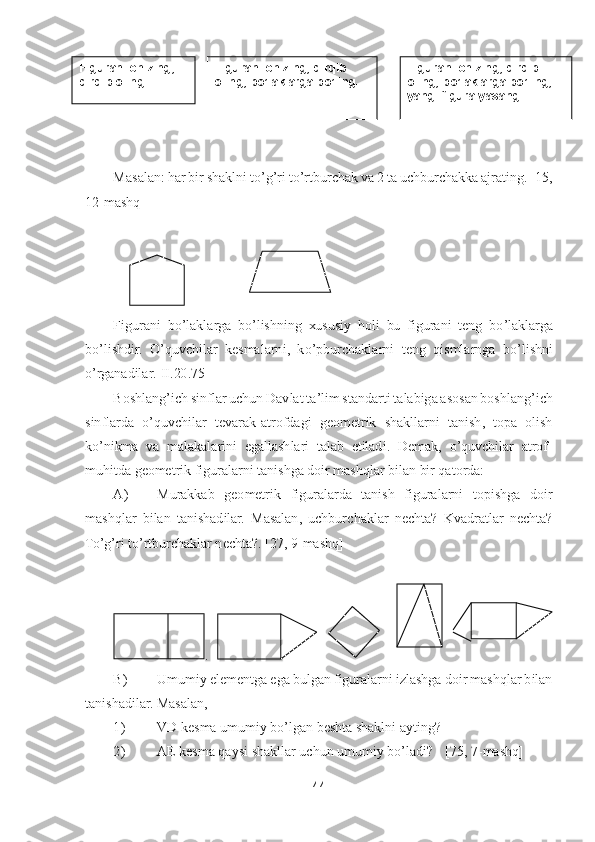 44	 	
 	
 
 
Masalan: har bir shaklni t	o’g’ri t	o’rtburchak va 2 ta uchburchakka ajrating. [1	5, 	
12	-mashq]	 	
 
 
Figurani  b	o’laklarga  b	o’lishning  xususiy  holi  bu  figurani  teng  b	o’laklarga 	
bo’lishdir. 	O	’quvchilar  kesmalarni,  k	o’pburchaklarni  teng 	qismlarnga  b	o’lishni 	
o’rganadilar	.[II.20	.75]	 	
Boshlang	’ich sinflar uchun Davlat ta	’lim standarti talabiga asosan boshlang	’ich 	
sinflarda 	o’quvchilar  tevarak	-atrofdagi  geometrik  shakllarni  tanish,  topa  olish 	
ko’nikma  va  malakalarini  egallashlari  talab  etiladi.  Demak, 	o’quvchilar  atrof	-	
muhitda geometrik figuralarni tanishga doir mashqlar bilan bir qatorda:	 	
A)	 	Murakkab  geometrik  figuralarda  tanish  figuralarni  topishga  doir 	
mashqlar  bilan  tanishadilar.  Masalan,  uchburc	haklar  nechta?  Kvadratlar  nechta? 	
To’g’ri t	o’rtburchaklar nechta?. [	27, 9	-mashq]	 	
 	
.   	   	     	   	 	
B)	 	Umumiy elementga ega bulgan figuralarni izlashga doir mashqlar bilan 	
tanishadilar. Masalan,	 	
1)	 	VD kesma umumiy b	o’lgan beshta shaklni ayting?	 	
2)	 	AE kesma qaysi	 shakllar uchun umumiy b	o’ladi?	 	[75, 7	-mashq]	 	
Figurani 	chizing,	 	
qirqib	 oling	 	
Figurani chizing,	 qirqib 	
oling,	 bo	’laklarga	 bo	’ling.	 	
Figurani chizing, qirqib	 	
oling, bo	’laklarga bo	’ling,	 	
yangi	 figura yasang.	  