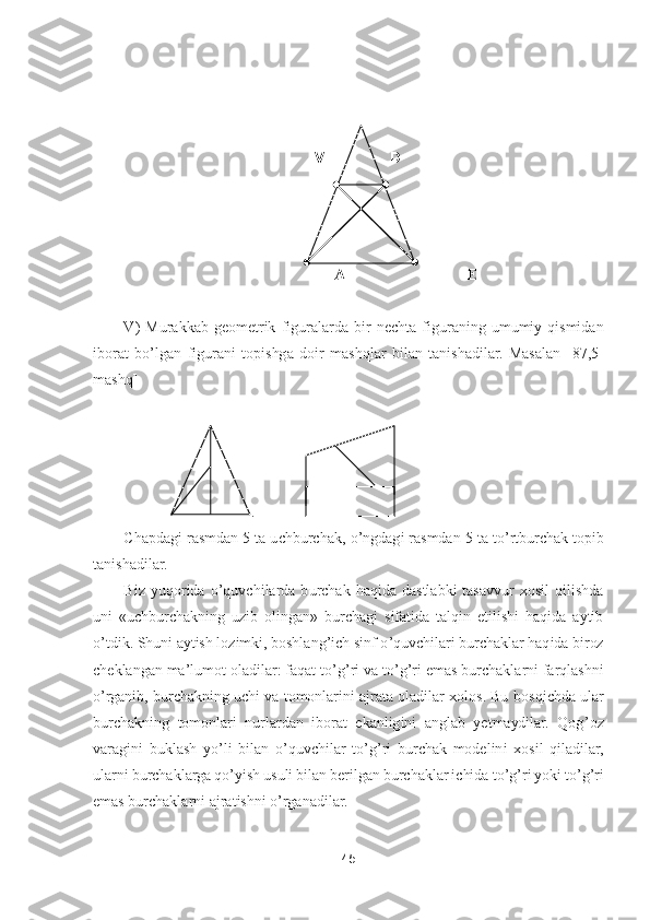 45	 	
 	
 
                                                                          	 	
                                                       	A	    	                            	E 	
 
V)  Murakkab  geometrik  figuralarda 	bir  nechta  figuraning  umumiy  qismidan 	
iborat  b	o’lgan  figurani  topishga  doir  mashqlar  bilan  tanishadilar.  Masalan  [	87	,5- 	
mashq]	 	
 
            	.             	 	
Chapdagi rasmdan 5 ta uchburchak, 	o’ngdagi rasmdan 5 ta t	o’rtburchak topib 	
tanishadilar.	 	
Biz  yuqorida 	o’quvchilarda  burchak  haqida  dastlabki  tasavvur  xosil  qilishda 	
uni  «uchburchakning  uzib  olingan»  burchagi  sifatida  talqin  etilishi  haqida  aytib 
o’tdik	. Shuni aytish lozimki, boshlang	’ich sinf 	o’quvchilari burchaklar haqida biroz 	
cheklangan ma	’lumot oladilar: faqat t	o’g’ri va t	o’g’ri emas burchaklarni farqlashni	 	
o’rganib, burchakning uchi va tomonlarini ajrata oladilar xolos. Bu	 bosqichda ular 	
burchakning  tomonlari  nurlardan  iborat  ekanligini  anglab  yetmaydilar.  Qog	’oz 	
varagini  buklash  y	o’li  bilan 	o’quvchilar  t	o’g’ri  burchak  modelini  xosil  qiladilar, 	
ularni burchaklarga q	o’yish usuli bilan berilgan burchaklar ichida t	o’g’ri yoki t	o’g’ri 	
emas burchaklarni ajratishni 	o’rganadilar. 	 	
V 	D	  