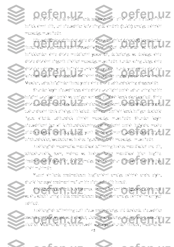 46	 	
 	
Siniq  chiziq  haqida 	o’quvchilarda  tasavvur  hosil  qilish  uchun	 o’qituvchi  bir 	
bo’lak  simni  olib,  uni 	o’quvchilar  k	o’z 	o’ngida  sindirib  (bukib)  amalga  oshirishi 	
maqsadga muvofiqdir.	 	
O	’quvchilarning e	’tiborlari siniq chiziqning b	o’ginlari (qismlari) kesmalardan 	
iborat  ekanligiga  qaratiladi. 	O	’quvchilvrning 	o’zlari  ch	o’plardan  va  plastilin 	
bo’laklaridan  siniq  chiziq  modellarini  yasashlari,  daftarlariga  va  doskaga  siniq 	
chiziq chizishni 	o’rganib olishlari maqsadga muvofiqdir. Bundan s	o’ng ularga siniq 	
chiziqlar  ochiq  va  yopiq  b	o’lishi  mumkinligi  aytiladi.  Bunda  yopiq  sini	q  chiziqlar 	
ko’pburchaklarning  chegaralari  b	o’lishini 	o’quvchilar  ongiga  yetkazish  muhimdir. 	
Masalan, uchta b	o’g’indan iborat yopiq siniq chiziq uchburchakning chegarasidir.	 	
Shundan keyin 	o’quvchilarga siniq chiziq uzunligini topish uchun uning har bir 	
bo’g’ini uzunligini  topish  va  topilgan  sonlarni  q	o’shish  kerak  ekani  aytiladi.  Siniq 	
chiziq  uzunligini  topishga  doir  mashqlar 	o’quvchilarni,  k	o’pburchak  perimetrii 	
tushunchasini idrok qilishga olib keladi. Perimetrii topilishi kerak b	o’lgan dastlabki 	
figura  s	ifatida  uchburchak  olinishi  maqsadga  muvofiqdir.  Shundan  keyin 	
o’quvchilarni  har  xil  k	o’pburchaklarning  perimetrlarini  topish  b	o’yicha  mashq 	
qildirish  kerak.  Ular  orasida  teng  yonli  va  teng  tomonli  uchburchaklar,  t	o’g’ri 	
to’rtburchaklar, kvadratlar va 	boshqa figuralar b	o’lishi maqsadga   muvofiqdir	. 	
Boshlang	’ich matematika metodikasi ta	’limning boshqa metodikalari ona  tili, 	
tabiatshunoslik,  rasm,  mehnat  va  boshqa  fanlar  metodikasi  bilan  bog	’liq. 	
Predmetlararo  bog	’lanishi  t	o’g’ri  amalga  oshirish  uchun 	o’qituvchi  buni  hisobga 	
olishi muhimdir.	 	
Yuqori  sinflarda  predmetlararo  bog	’lanishni  amalga  oshirish  ancha  qiyin, 	
chunki har qaysi predmetni ma	’lum bir 	o’qituvchi olib boradi.	 	
Boshlang	’ich sinflarda bunday emas. Hamma fanlarni bir 	o’qituvchi olib boradi 	
va 	shu sababli uning oldida predmetlararo bog	’lanishni amalga oshirish imkoniyati 	
ochiladi.	 	
Boshlang	’ich  ta	’limining  turli 	o’quv  predmetlariga  oid  darslarda 	o’quvchilar 	
tevarak	-atrofdagi  voqea  va  hodisalar,  ularning  xossalariga  oid  konkret  tassavurlar 	
oladila	r.  Matematikaning  farqlantiruvchi  xususiyati  shundan  iboratki,  matematika  