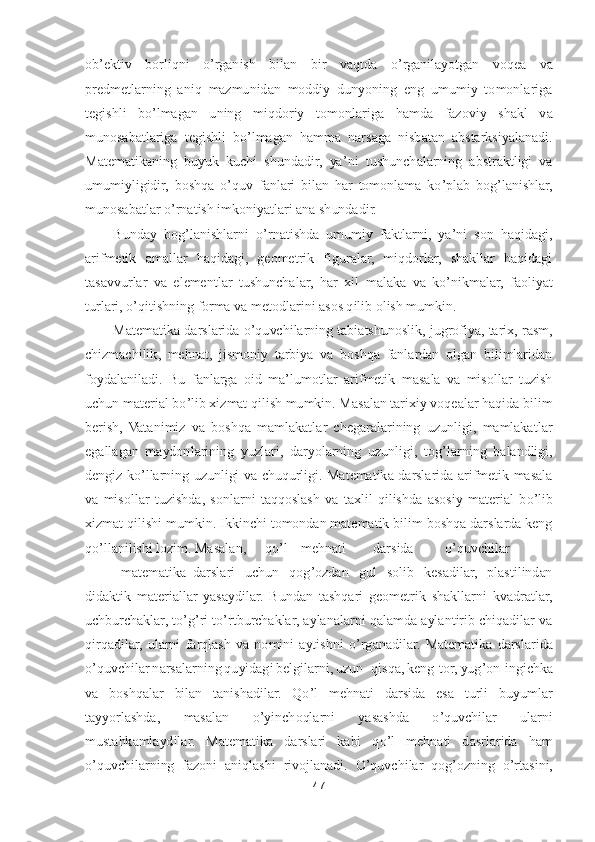 47	 	
 
ob	’ektiv  borliqni 	o’rganish  bilan  bir  vaqtda 	o’rganilayotgan  voqea  va 	
predmetlarning  aniq  mazmunidan  moddiy  dunyoning  eng  umumiy  tomonlariga 
tegishli  b	o’lmagan  uning  miqdoriy  tomonla	riga  hamda  fazoviy  shakl  va 	
munosabatlariga  tegishli  b	o’lmagan  hamma  narsaga  nisbatan  abstarksiyalanadi. 	
Matematikaning  buyuk  kuchi  shundadir,  ya	’ni  tushunchalarning  abstraktligi  va 	
umumiyligidir,  boshqa 	o’quv  fanlari  bilan  har  tomonlama  k	o’plab  bog	’lanish	lar, 	
munosabatlar 	o’rnatish imkoniyatlari ana shundadir.	 	
Bunday  bog	’lanishlarni 	o’rnatishda  umumiy  faktlarni,  ya	’ni  son  haqidagi, 	
arifmetik  amallar  haqidagi,  geometrik  figuralar,  miqdorlar,  shakllar  haqidagi 
tasavvurlar  va  elementlar  tushunchalar,  har  xil 	malaka  va  k	o’nikmalar,  faoliyat 	
turlari, 	o’qitishning forma va metodlarini asos qilib olish mumkin.	 	
Matematika darslarida 	o’quvchilarning tabiatshunoslik, jugrofiya, tarix, rasm, 	
chizmachilik,  mehnat,  jismoniy  tarbiya  va  boshqa  fanlardan  olgan  bilimlaridan	 	
foydalaniladi.	 Bu  fanlarga  oid  ma	’lumotlar  arifmetik  masala  va  misollar  tuzish 	
uchun material b	o’lib xizmat qilish mumkin. Masalan tarixiy voqealar haqida bilim 	
berish,  Vatanimiz  va  boshqa  mamlakatlar  chegaralarining  uzunligi,  mamlakatlar 
egallagan  maydon	larining  yuzlari,  daryolarning  uzunligi,  tog	’larning  balandligi, 	
dengiz  k	o’llarning  uzunligi  va  chuqurligi.  Matematika  darslarida  arifmetik  masala 	
va  misollar  tuzishda,  sonlarni  taqqoslash  va  taxlil  qilishda  asosiy  material  b	o’lib 	
xizmat qilishi mumkin.	 Ik	kinchi tomondan matematik bilim boshqa darslarda keng 	
qo’llanilishi lozim. Masalan,	 	qo’l 	mehnati	 	darsida	 	o’quvchilar	
 	matematika	 darslari  uchun  qog	’ozdan  gul  solib  kesadilar,  plastilindan 	
didaktik  materiallar  yasaydilar.  Bundan  tashqari  geometrik  shakllarni	 kvadratlar, 	
uchburchaklar, t	o’g’ri t	o’rtburchaklar, aylanalarni qalamda aylantirib chiqadilar va 	
qirqadilar,  ularni  farqlash  va  nomini  aytishni 	o’rganadilar.	 Matematika  darslarida 	
o’quvchilar narsalarning quyidagi belgilarni, uzun	- qisqa, keng	-tor, 	yug	’on	-ingichka 	
va  boshqalar  bilan  tanishadilar.  Q	o’l  mehnati  darsida  esa  turli  buyumlar 	
tayyorlashda,  masalan 	o’yinchoqlarni  yasashda 	o’quvchilar  ularni 	
mustahkamlaydilar	. 	Matematika  darslari  kabi  q	o’l  mehnati  dasrlarida  ham 	
o’quvchilarning  fazoni  aniqlas	hi  rivojlanadi. 	O	’quvchilar  qog	’ozning 	o’rtasini,  