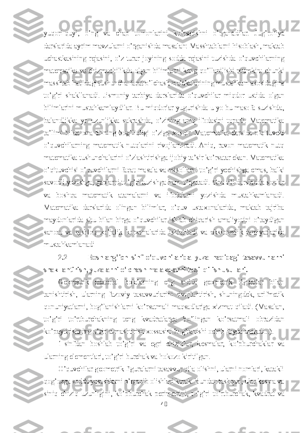 48	 	
 
yuqori	-quyi, 	o’ng  va  chap  tomonlarini  k	o’rsatishni 	o’rganadilar.  Jug	’rofiya 	
darslarida ayrim mavzularni 	o’rganishda masalan: Masshtablarni hisoblash, maktab 	
uchastkasining  rejasini, 	o’z  turar  joyining  sodda	 rejasini  tuzishda 	o’quvchilarning 	
matematika va chizmachilikda olgan bilimlarni keng q	o’llanilishi mumkin: chunki 	
masshtab haqidagi tushuncha faqat 	o’lchash malakalarining mustahkam asosidagina 	
to’g’ri  shakllanadi.  Jismoniy  tarbiya  darslarida 	o’quvchilar 	miqdor  ustida  olgan 	
bilimlarini mustahkamlaydilar. Bu miqdorlar yugurishda u yo bu masofa suzishda, 
balandlikka  yo  uzunlikka  sakrashda, 	o’zining  aniq  ifodasini  topadi.  Matematika 	
ta	’limi  bilan  ona  tilining  bog	’liqligi 	o’ziga  xosdir.  Matematika  darsida 	o’qi	tuvchi 	
o’quvchilarning  matematik  nutqlarini  rivojlantiradi.  Aniq,  ravon  matematik  nutq 	
matematika tushunchalarini 	o’zlashtirishga ijobiy ta	’sir k	o’rsatar ekan. Matematika 	
o’qituvchisi 	o’quvchilarni faqat masala va misollarni t	o’g’ri yechishga emas, balki 	
savodli yozishga, gaplarni t	o’g’ri tuzishga ham 	o’rgatadi. Ona tili darslarida sonlar 	
va  boshqa  matematik  atamalarni  va  ifodalarni  yozishda  mustahkamlanadi. 
Matematika  darslarida  olingan  bilimlar, 	o’quv  ustaxonalarida,  maktab  tajriba 	
maydonlarida  shu  bilan 	birga 	o’quvchilar  ishlab  chiqarish  amaliyotini 	o’taydigan 	
sanoat  va  qishloq  x	o’jalik  korxonalarida  ishlatiladi  va  aksionerli	k  jamiyatlarida 	
mustahkamlanadi	 	
2.2	 	    	Boshlang	’ich  sinf 	o’quvchilarida  yuza  haqidagi  tasavvurlarni 	
shakllantirish, yuzalarni 	o’lchash malakalarni hosil qilish usullari.	 	
Geometrik  material  bolalarning  eng  sodda  geometrik  figuralar  bilan 	
tanishtirish,  ularning  fazoviy  tasavvurlarini  rivojlantirish,  shuningdek,  arifmetik 
qonuniyatlarni,  bog	’lanishlarni  k	o’rsatmali  maqsadlariga  xizmat	 qiladi.  (Masalan, 	
to’g’ri  t	o’rtburchakning  teng  kvadratlarga  b	o’lingan  k	o’rsatmali  obrazidan 	
ko’paytirishning 	o’rin almashtirish xossasini bog	’lanishi ochib foydalaniladi...).	 	
1-sinfdan  boshlab  t	o’g’ri  va  egri  chiziqlar,  kesmalar,  k	o’pburchaklar  va 	
ularni	ng elementlari, t	o’g’ri burchak va hokozo kiritilgan.	 	
O	’quvchilar geometrik figuralarni tasavvur qila olishni, ularni nomlari, katakli 	
qog	’ozga sodda yasashlarni 	o’rganib olishlari kerak. Bundan tashqari, ular kesma va 	
siniq  chiziq  uzunligini,  k	o’pburchak 	perimetrini,  t	o’g’ri  t	o’rtburchak,  kvadrat  va  