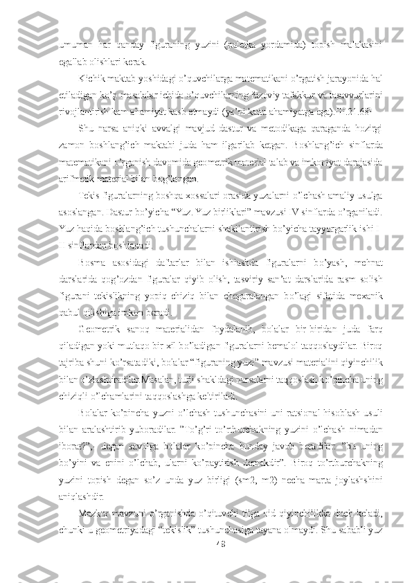 49	 	
 
umuman  har  qanday  figuraning  yuzini  (paletka  yordamida)  topish  malakasini 
egallab olishlari kerak.	 	
Kichik maktab yoshidagi 	o’quvchilarga matematikani 	o’rgatish jarayonida hal 	
etiladigan k	o’p masalalar ichida 	o’quvchilarning fazoviy tafakkur va tasavvurlarini 	
rivojlantirish kam ahamiyat kasb etmaydi (ya	’ni katta ahamiyatga ega	).[II.	21	.68]	 	
Shu  narsa  aniqki  avvalgi  mavjud  dastur  va  metodikaga  qaraganda  hozirgi 	
zamon  boshlang	’ich  maktabi  juda  ham  ilgarilab  ketgan.  Boshlang	’ich  sinflarda 	
matematikani 	o’rganish davomida geometrik material talab va imkoniyat darajasida 	
arifmetik material bilan bo	g’langan.	 	
Tekis figuralarning boshqa xossalari orasida yuzalarni 	o’lchash amaliy usulga 	
asoslangan. Dastur b	o’yicha 	“Yuz. Yuz birliklari	” mavzusi IV sinflarda 	o’rganiladi. 	
Yuz haqida boshlang	’ich tushunchalarni shakllantirish b	o’yicha tayyorgarlik ishi I	-	
II sinflardan boshlanadi.	 	
Bosma  asosidagi  daftarlar  bilan  ishlashda  figuralarni  b	o’yash,  mehnat 	
darslarida  qog	’ozdan  figuralar  qiyib  olish,  tasviriy  san	’at  darslarida  rasm  solish 	
figurani  tekislikning  yopiq  chiziq  bilan  chegaralangan  b	o’lagi  sifatida  mexani	k 	
qabul qilishiga imkon beradi.	 	
Geometrik  sanoq  materialidan  foydalanib,  bolalar  bir	-biridan  juda  farq 	
qiladigan yoki mutlaqo bir xil b	o’ladigan figuralarni bemalol taqqoslaydilar. Biroq 	
tajriba shuni k	o’rsatadiki, bolalar 	“figuraning yuzi	” mavzusi materia	lini qiyinchilik 	
bilan 	o’zlashtiradilar.Masalan, turli shakldagi narsalarni taqqoslash k	o’pincha uning 	
chiziqli 	o’lchamla	rini taqqoslashga keltiriladi.	 	
Bolalar  k	o’pincha  yuzni 	o’lchash  tushunchasini  uni  ratsional  hisoblash  usuli 	
bilan  aralashtirib  yuboradi	lar. 	”To’g’ri  t	o’rtburchakning  yuzini 	o’lchash  nimadan 	
iborat?	”,- degan  savolga  bolalar  k	o’pincha  bunday  javob  beradilar: 	”bu  uning 	
bo’yini  va  enini 	o’lchab,  ularni  k	o’paytirish  demakdir	”. 	Biroq  t	o’rtburchakning 	
yuzini  topish  degan  s	o’z  unda  yuz  birligi  (s	m2,  m2)  necha  marta  joylashshini 	
aniqlashdir.	 	
Mazkur  mavzuni 	o’rganishda 	o’qituvchi  tilga  oid  qiyinchilikka  duch  keladi, 	
chunki u geometriyadagi 	“tekislik	” 	tushunchasiga tayana olmaydi. Shu sababli yuz  