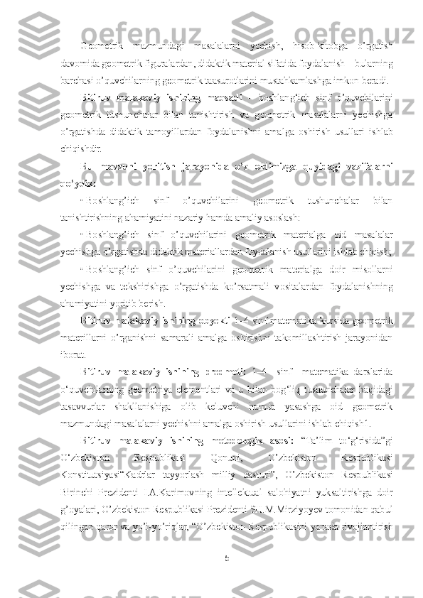 5 	
 	
Geometrik  mazmundagi  masalalarni  yechish,  hisob	-kitobga 	o’rgatish 	
davomida geometrik figuralardan, didaktik material sifatida foydalanish 	– bularning 	
barchasi 	o’quvchilarnin	g geometrik taasurotlarini mustahkamlashga imkon beradi.	 	
Bitiruv  malakaviy  ishining  maqsadi 	– boshlang	‘ich  sinf 	o’quvchilarini 	
geometrik  tushunchalar  bilan  tanishtirish  va  geometrik  masalalarni  yechishga 
o’rgatishda  didaktik  tamoyillardan  foydalanishni  ama	lga  oshirish  usullari  ishlab 	
chiqishdir.	 	
Bu  mavzuni  yoritish  jarayonida 	o’z  oldimizga  quyidagi  vazifalarni 	
qo’ydik:	 	
• Boshlang	’ich  sinf 	o’quvchilarini  geometrik  tushunchalar  bilan 	
tanishtirishning ahamiyatini nazariy hamda amaliy asoslash:	 	
• Boshlang	’ich  sinf 	o’quvchilarini  geometrik  materialga  oid  masalalar 	
yechishga 	o’rgatishda didaktik materiallardan foydalanish usullarini ishlab chiqish;	 	
• Boshlang	’ich  sinf 	o’quvchilarini  geometrik  materialga  doir  misollarni 	
yechishga  va  tekshirishga 	o’rgatishda  k	o’rsatmali  v	ositalardan  foydalanishning 	
ahamiyatini yoritib berish.	 	
Bitiruv  malakaviy  ishining  obyekti	 1–4 	sinf  matematika  kursida  geometrik 	
materillarni 	o’rganishni  samarali  amalga  oshirishni  takomillashtirish  jarayonidan 	
iborat.	 
Bitiruv  malakaviy  ishining  predmeti: 	1–4   	sinf    matematika  darslarida 	
o‘quvchilarning  geometriya  elementlari  va  u  bilan  bog	‘liq  tushunchalar  haqidagi 	
tasavvurlar  shakllanishiga  olib  keluvchi  hamda  yasashga  oid  geometrik 
mazmundagi masalalarni yechishni amalga oshirish usullarini ishlab chiqis	h1.	 	
Bitiruv  malakaviy  ishining  metodologik  asosi:	 	“Ta	’lim  to	‘g‘risida	”gi 	
O	‘zbekiston  Respublikasi  Qonuni, 	O	’zbekiston  Respublikasi 	
Konstitutsiyasi	“Kadrlar  tayyorlash  milliy  dasturi	”, 	O	’zbekiston  Respublikasi 	
Birinchi  Prezidenti  I.A.Karimovning  intellektual	 salohiyatni  yuksaltirishga  doir 	
g’oyalari, 	O	’zbekiston Respublikasi Prezidenti SH.M.Mirziyoyev tomonidan qabul 	
qilingan  qaror  va  y	o’l-yo’riqlar, 	“O	’zbekiston  Respublikasini  yanada  rivojlantirish  