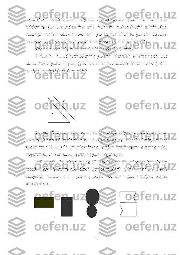 50	 	
 
tushunchasini  shakllantirish  b	o’yicha  birinchi  darslar	 	juda  muhimdir.  Ular 	
bolalarning  yuz  tushunchasining  aniq  ma	’nosini  tushunishlarini  ta	’minlashga 	
qaratilgan  b	o’lishi  kerak.	O	’quvchilarni  yuz  atamasi  bilan  va  yuzlarni  dastlabki 	
taqqoslash bilan tanishtirishni yaxshi amaliy mashqlarni 	o’tkazish ma	’qul.	 	
Mazk	ur mavzu b	o’yicha suhbatdan bir parchani keltiramiz.	 	
O	’qituvchi.  Bu  uchburchaklarning  yuzlarini  chamalab  solishtiring  (bolalar 	
uchburchaklar yuzlarining teng yoki farq qilishi haqida tortishishlari mumkin). Kim 
haqligini qanday isbotlash mumkin?	  	
 
 
 
 
O	’quvchi  figuralarni  oladi  va  bir	-birining  ustiga  q	o’yadi.  Figuralar  ustma	-ust 	
tushdi y. Qanday xulosa chiqaramiz? Figuralar har xil joylashgan b	o’lsada,	 ularning 	
yuzlari  teng. 	O	’qituvchi  umumlashtirishga  yordam  beradi:  agar  figuraning  holati 	
o’zgartir	ilsa, uni surilsa, bu figuraning yuzi 	o’zgarmaydi.	 	
Endi mana bu figuralarga qarang. 	O	’qituvchi topshiriqlarni variantlar b	o’yicha 	
beradi.  Qaysi  figuraning  uzi  katta?  Qanday  tekshirib  k	o’rish  mumkin?  (Javob 	
berayotgan  bolalar,  bir  figuraning  ustiga  ikkinchi	 	figurani  q	o’yib,  xulosa 	
chaqaradilar).	 	
.      	.        	   	.                  	 	
 
 	
2 	
1  