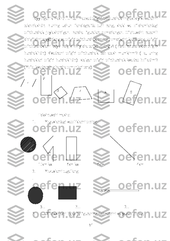 51	 	
 	
Tayyorgarlik mashqi. Undan maqsad t	o’g’ri tortburchakning asosiy xossalarini 	
takrorlashdir.  Buning  uchun  flanelegrafda  turli  rang,  shakl  va 	o’lchamlardagi 	
to’rtburchak  joylashtirilgan.  Barcha  figuralart  nomerlangan. 	O	’qituvchi:  raqamli 	
elpig	’ichni tayyorlang va t	o’g’ri t	o’rtburchaklarning nomerlarini k	o’rsating. T	o’g’ri 	
to’rtburchaklarni qaysi belgisi b	o’yicha tanlab oldingiz? (Bu t	o’rtburchaklar t	o’g’ri 	
burcha	klidir.)  Kvadratni  t	o’g’ri  t	o’rtburchak  deb  atash  mumkinmi?  (Ha,  uning 	
burchaklari  t	o’g’ri  burchaklidir.)  Istalgan  t	o’g’ri  t	o’rtburchak  kvadrat  b	o’ladimi? 	
(Y	o’q, kvadratning barcha tomonlari teng).	 	
   	 	
      	Tekshruvchi 	mashq:	 	
1.	 	Yozuvlardagi xatoliklarni toping.	 	
.   	                                                                                	                                               	  	
      	10sm	 kv	.              6sm kv.                  6sm	.                     	           	4sm	 	
2.	 	Yozuvlarni tugallang.	 	
.                          	 	
        	5..	.                              	3.	..                                            	2...	 	
3. 	O	’lchashlarni bajarib, figuraning perimetrini va yuzini toping.	 	
              	 	
1 	
2 	
3 	4 	5 	
 	
6  
