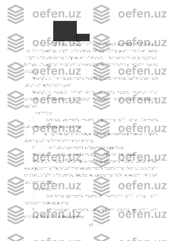 52	 	
 	
            	Hosil  qilingan  formulani  q	o’llanish  maqsadida  amaliy  ish 	o’tkaziladi. 	
Har  bir 	o’quvchiga  t	o’g’ri  t	o’rtburchak  beriladi.  Uning  yuzini  hisoblash  kerak. 	
To’g’ri  t	o’rtburchakning  b	o’yi  va  eni 	o’lchanadi.  Hisoblashlar  modelda  bajariladi. 	
So’ngra 	o’quvchilar  modellarni  almashadilar  va  bir	-birlarining  ishlarini  nazorat 	
qiladilar	. 	
Mashg	’ulot: 1	-sinfda geometrik material bilan tanishishga bag	’ishlangan dars 	
uchun turli variantlarni tuzish	 	
Mashg	’ulot  maqsadi:  Birinchi  sinfda  geometrik  material  mazmuni  bil	an 	
tanishish.  1	- sinfda  matematika  darslari  b	o’laklarini  ishlab  chiqish  malakalarini 	
egallash.	 	
Topshiriqlar	 	
1.	 	Darslikda  geometrik  material  bayonining  tahlil  eting.  Geometrik 	
tushunchalarni jadvalda aks ettiring.	 	
2.	 	«T	o’g’ri va egri chiziqlar», «T	o’g’ri chiziq 	kesmasi» mavzusi b	o’yicha 	
darsning turli k	o’rinishlarini ishlab chiqing.	 	
3.	 	1- sinf uchun geometrik k	o’rgazmalar tayyorlang.	 	
Mashg	’ulot. II sinfda geometrik materialni 	o’rganish metodikasi.	 	
Mashg	’ulot  maqsadi:  «Yuzlik»  konsentrida  geometrik  material  ustida  is	hlash 	
xususiyatlarini k	o’rsatish; arifmetik va geometrik materialning 	o’zaro aloqadorligini 	
aniqlash,  t	o’g’ri  t	o’rtburchak,  kvadrat  va  aylananing  ba	’zi  xossalarini  isbotlash 	
usullarini aniqlash.	 	
Topshiriqlar	 	
1.	 	Darslikning  geometrik  materiallar  mazmunini 	tahlil  qiling.  Tahlil 	
natijalarini jadvalga yozing:	 	
2.	 	Ta	’riflanadigan  geometrik  tushunchalarni  ajrating  va  ta	’rif  turini 	
aniqlang. Natijalarni jadvalga yozing:	  