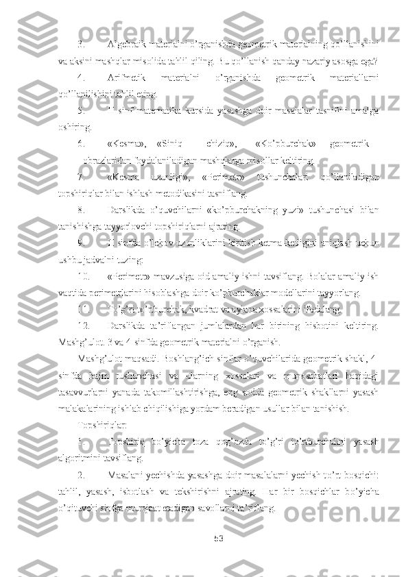 53	 	
 	
3.	 	Algebraik materialni 	o’rganishda geometrik materialning q	o’llanishini 	
va aksini mashqlar misolida 	tahlil qiling. Bu q	o’llanish qanday nazariy asosga ega?	 	
4.	 	Arifmetik  materialni 	o’rganishda  geometrik  materiallarni 	
qo’llanilishini tahlil eting.	 	
5.	 	II  sinf  matematika  kursida  yasashga  doir  masalalar  tasnifini  amalga 	
oshiring.	 	
6.	 	«Kesma»,	 	«Siniq	 	chiziq»,	 	«K	o’pburch	ak»	 	geometrik	
 	obrazlaridan foydalaniladigan mashqlarga misollar keltiring.	 	
7.	 	«Kesma  uzunligi»,  «Perimetr»  tushunchalari  q	o’llaniladigan 	
topshiriqlar bilan ishlash metodikasini tasniflang.	 	
8.	 	Darslikda 	o’quvchilarni  «k	o’pburchakning  yuzi»  tushunchasi  bilan 	
tanis	hishga tayyorlovchi topshiriqlarni ajrating.	 	
9.	 	II  sinfda 	o’lchov  uzunliklarini  kiritish  ketma	-ketligini  aniqlash  uchun 	
ushbu jadvalni tuzing:	 	
10.	 	«Perimetr»  mavzusiga  oid  amaliy  ishni  tavsiflang.  Bolalar  amaliy  ish 	
vaqtida perimetrlarini hisoblashga doir k	o’pbur	chaklar modellarini tayyorlang.	 	
11.	 	To’g’ri t	o’rtburchak, kvadrat va aylana xossalarini ifodalang.	 	
12.	 	Darslikda  ta	’riflangan  jumlalardan  har  birining  hisbotini  keltiring. 	
Mashg	’ulot. 3 va 4	-sinfda geometrik materialni 	o’rganish.	 	
Mashg	’ulot  maqsadi.  Boshlang	’ich  s	inflar 	o’quvchilarida  geometrik  shakl,  4	-	
sinfda  hajm  tushunchasi  va  ularning  xossalari  va  munosabatlari  haqidagi 
tasavvurlarni  yanada  takomillashtirishga,  eng  sodda  geometrik  shakllarni  yasash 
malakalarining ishlab chiqilishiga yordam beradigan usullar bil	an tanishish.	 	
Topshiriqlar	: 	
1.	 	Topshiriq  b	o’yicha  toza  qog	’ozda  t	o’g’ri  t	o’rtburchakni  yasash 	
algoritmini tavsiflang.	 	
2.	 	Masalani  yechishda  yasashga  doir  masalalarni  yechish  t	o’rt  bosqichi: 	
tahlil,  yasash,  isbotlash  va  tekshirishni  ajrating.  Har  bir  bosqichlar  b	o’yicha 	
o’qituvchi sinfga murojaat etadigan savollarni ta	’riflang.	  