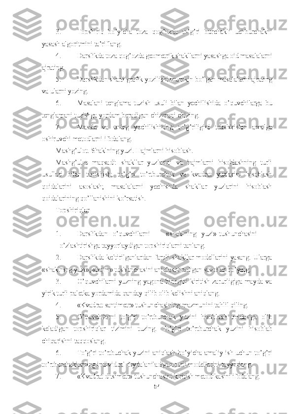 54	 	
 	
3.	 	Topshiriq  b	o’yicha  toza  qog	’ozda  t	o’g’ri  burchakli  uchburchakni 	
yasash algoritmini ta	’riflang.	 	
4.	 	Darslikda toza qog	’ozda geometrik shakllarni yasashga oid masalalarni 	
ajrating.	 	
5.	 	Darslikdan sha	rti grafik yozilishi mumkin b	o’lgan masalalarni ajrating 	
va ularni yozing.	 	
6.	 	Masalani  tenglama  tuzish  usuli  bilan  yechilishida 	o’quvchilarga  bu 	
tenglamani tuzishga yordam beradigan chizmani chizing.	 	
7.	 	Masala  va  uning  yechilishining  t	o’g’riligini  tekshirishni  a	malga 	
oshiruvchi metodlarni ifodalang.	 	
Mashg	’ulot. Shaklning yuzi. Hajmlarni hisoblash.	 	
Mashg	’ulot  maqsadi:  shakllar  yuzlarini  va  hajmlarni  hisoblashning  turli 	
usullari  bilan  tanishish;  t	o’g’ri  t	o’rtburchak  va  kvadrat  yuzlarini  hisoblash 	
qoidalarini 	asoslash;  masalalarni  yechishda  shakllar  yuzlarini  hisoblash 	
qoidalarining q	o’llanishini k	o’rsatish.	 	
Topshiriqlar	 	
 
1.	 	Darslikdan	 	o’quvchilarni	 	«shaklning	 	yuzi»	 tushunchasini	
 	o’zlashtirishga tayyorlaydigan topshiriqlarni tanlang.	 	
2.	 	Darslikda  keltirilganlardan 	farqli  shakllar  modellarini  yasang.  Ularga 	
«shaklning yuzi», «hajm» tushunchasini aniqlashtiradigan savollar q	o’ying.	 	
3.	 	O	’quvchilarni  yuzning  yagona  birligini  kiritish  zarurligiga  mayda  va 	
yirik turli paletka yordamida qanday qilib olib kelishni aniqlang.	 	
4.	 	«K	vadrat santimetr» tushunchasining mazmunini tahlil qiling.	 	
5.	 	O	’quvchilarni  t	o’g’ri  t	o’rtburchak  yuzini  hisoblash  qoidasiga  olib 	
keladigan  topshiriqlar  tizimini  tuzing.  T	o’g’ri  t	o’rtburchak  yuzini  hisoblab 	
chiqarishni taqqoslang	. 	
6.	 	To’g’ri  t	o’rtbuchak  yuzini  an	iqlash  b	o’yicha  amaliy  ish  uchun  t	o’g’ri 	
to’rtburchaklarning individual foydalaniladigan turli modellarini tayyorlang.	 	
7.	 	«Kvadrat ditsimetr» tushunchasini kiritish metodikasini ifodalang.	  