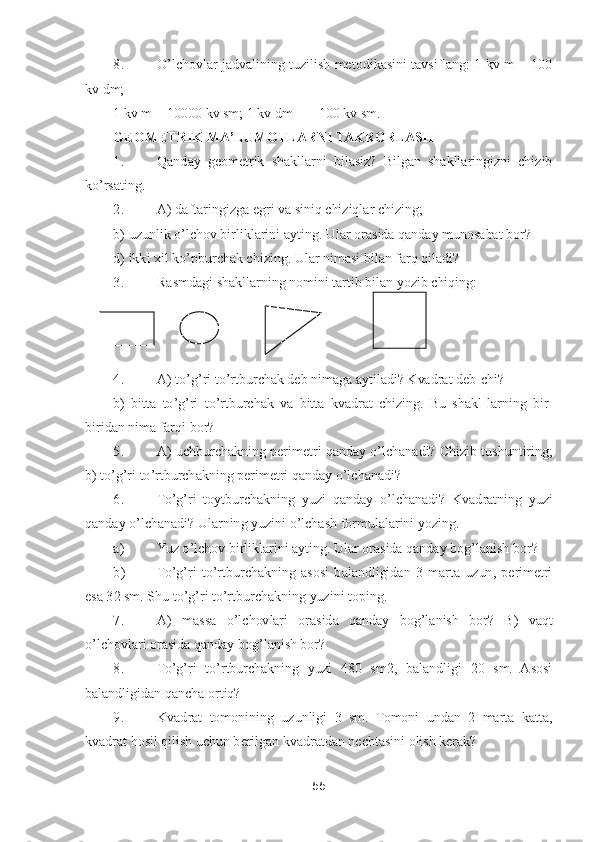 55	 	
 	
8.	 	O	’lchovlar  jadvalining  tuzilish  metodikasini tavsiflang: 1 kv  m  =  100 	
kv dm;	 	
1 kv m = 10000 kv sm; 1 kv dm = = 100 kv sm.	 	
GEOMETRIK MA	’LUMOTLARNI TAKRORLASH	 	
1.	 	Qanday  geometrik  shakllarni  bilasiz?  Bilgan  shakllaringizni  chizib 	
ko’rsating.	 	
2.	 	A) daftaringizga egri va siniq chiziqlar chizing;	 	
b) uzunlik 	o’lchov birliklarini ayting. 	Ular orasida qanday munosabat bor?	 	
d) ikki xil k	o’pburchak chizing. Ular nimasi bilan farq qiladi?	 	
3.	 	Rasmdagi shakllarning nomini tartib bilan yozib chiqing: 	      	 	
       	       	 	
 
 
4.	 	A) t	o’g’ri t	o’rtburchak deb nimaga aytiladi? Kvadrat deb	-chi?	 	
b)  bitta  t	o’g’ri  t	o’rtburchak  va  bitta  kvadrat  chizing.  Bu  shakl	-larning  bir	-	
biridan nima farqi bor?	 	
5.	 	A) uchburchakning perimetri qanday 	o’lchanadi? Chizib tushuntiring; 	
b) t	o’g’ri t	o’rtburchakning perimetri qanday 	o’lchanadi?	 	
6.	 	To’g’ri  toytburchakning  yuzi  qanday 	o’lc	hanadi?  Kvadratning  yuzi 	
qanday 	o’lchanadi? Ularning yuzini 	o’lchash formulalarini yozing.	 	
a)	 	Yuz 	o’lchov birliklarini ayting. Ular orasida qanday bog	’lanish bor?	 	
b)	 	To’g’ri  t	o’rtburchakning  asosi  balandligidan  3  marta  uzun,  perimetri 	
esa 32 sm. Shu t	o’g’ri t	o’rtburchakning yuzini toping.	 	
7.	 	A)  massa 	o’lchovlari  orasida  qanday  bog	’lanish  bor?  B)  vaqt 	
o’lchovlari orasida qanday bog	’lanish bor?	 	
8.	 	To’g’ri  t	o’rtburchakning  yuzi  480  sm2,  balandligi  20  sm.  Asosi 	
balandligidan qancha ortiq?	 	
9.	 	Kvadrat  tomonining  uzunligi  3  sm. 	Tomoni  undan  2  marta  katta, 	
kvadrat hosil qilish uchun berilgan kvadratdan nechtasini olish kerak?	  