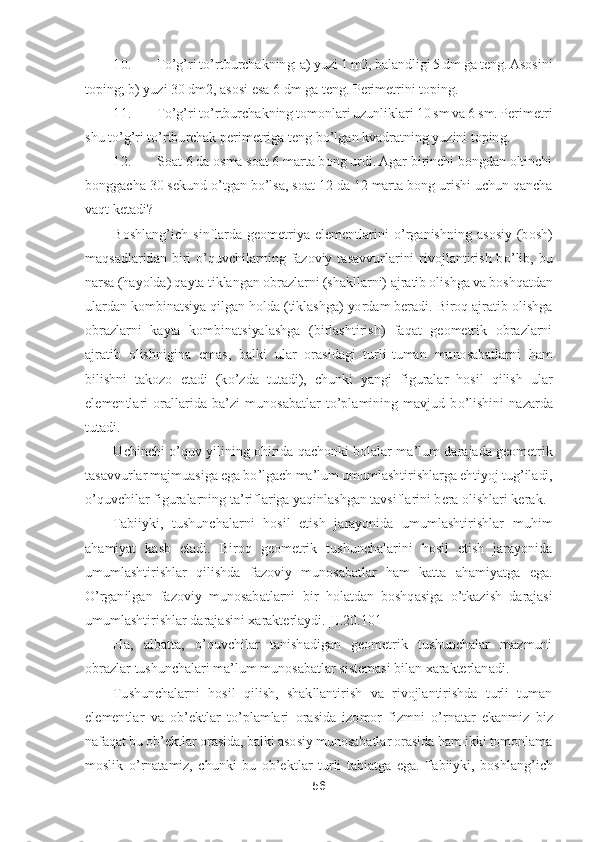 56	 	
 	
10.	 	To’g’ri t	o’rtburchakning: a) yuzi 1 m2, balandligi 5 dm ga teng. Asosini 	
toping; b) yuzi 30 dm2, asosi esa 6 dm ga teng. Perimetrini toping.	 	
11.	 	To’g’ri t	o’rtbur	chakning tomonlari uzunliklari 10 sm va 6 sm. Perimetri 	
sh	u t	o’g’ri t	o’rtburchak perimetriga teng b	o’lgan kvadratning yuzini toping. 	 	
12.	 	Soat 6 da osma soat 6 marta bong urdi. Agar birinchi bongdan oltinchi 	
bonggacha 30 sekund 	o’tgan b	o’lsa, soat 12 da 12 mar	ta bong urishi uchun qancha 	
vaqt ketadi?	 	
Boshlang	’ich  sinflarda  geometriya  elementlarini 	o’rganishning  asosiy  (bosh) 	
maqsadlaridan  biri 	o’quvchilarning  fazoviy  tasavvurlarini  rivojlantirish  b	o’lib,  bu 	
narsa (hayolda) qayta tiklangan obrazlarni (shakllarni)	 ajratib olishga va boshqatdan 	
ulardan kombinatsiya qilgan holda (tiklashga) yordam beradi. Biroq ajratib olishga 
obrazlarni  kayta  kombinatsiyalashga  (birlashtirish)  faqat  geometrik  obrazlarni 
ajratib  olishnigina  emas,  balki  ular  orasidagi  turli	-tuman  muno	sabatlarni  ham 	
bilishni  takozo  etadi  (k	o’zda  tutadi),  chunki  yangi  figuralar  hosil  qilish  ular 	
elementlari  orallarida  ba	’zi  munosabatlar  t	o’plamining  mavjud  b	o’lishini  nazarda 	
tutadi.	 
Uchinchi 	o’quv  yilining  ohirida qachonki bolalar  ma	’lum  darajada geometr	ik 	
tasavvurlar majmuasiga ega b	o’lgach ma	’lum umumlashtirishlarga ehtiyoj tug	’iladi, 	
o’quvchilar figuralarning ta	’riflariga yaqinlashgan tavsiflarini bera olishlari kerak.	 	
Tabiiyki,  tushunchalarni  hosil  etish  jarayonida  umumlashtirishlar  muhim 	
ahamiyat  kasb  etadi.  Biroq  geometrik  tushunchalarini  hosil  etish  jarayonida 
umumlashtirishlar  qilishda  fazoviy  munosabatlar  ham  katta  ahamiyatga  ega. 
O	’rganilgan  fazoviy  munosabatlarni	 bir  holatdan  boshqasiga 	o’tkazish  darajasi 	
umumlashtirishlar darajasini xarakterlaydi	.[II.20	.101]	 	
Ha,  albatta, 	o’quvchilar  tanishadigan  geometrik  tushunchalar  mazmuni 	
obrazlar tushunchalari ma	’lum munosabatlar sistemasi bilan xarakterlanadi.	 	
Tushunchalarn	i  hosil  qilish,  shakllantirish  va  rivojlantirishda  turli  tuman 	
elementlar  va  ob	’ektlar  t	o’plamlari  orasida  izomor  fizmni 	o’rnatar  ekanmiz  biz 	
nafaqat bu ob	’ektlar orasida, balki asosiy munosabatlar orasida ham ikki tomonlama 	
moslik 	o’rnatamiz,  chunki  bu  ob	’ektlar  turli  tabiatga  ega.  Tabiiyki,  boshlang	’ich  