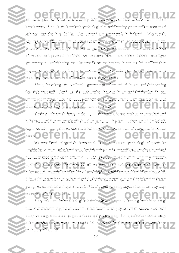 57	 	
 
sinflarda  geometri	k tushunchalarning  ta	’riflarini  kiritish  haqida  s	o’z ham  b	o’lishi 	
kerak emas. Biroq kichik maktab yoshidagi 	o’quvchilarning geometrik tasavvurlari 	
zahirasi  qancha  boy  b	o’lsa  ular  tomonida	n  geometrik  bilimlarni 	o’zlashtirish, 	
keyingi  sinflarda 	o’quvchilar  tasavvurlarini  rivojlantirish  shuncha  sifatli  b	o’ladi. 	
Shunisi  aniqki,  boshlang	’ich  sinflarda  geometriya  elementlari  bilan  tanishtirish  va 	
o’rgatish  k	o’rgazmali  b	o’lishi  va  matematiklar  to	monidan  ishlab  chiqilgan 	
geometriyani  k	o’rishning  na  aksiomatik  va  na  boshqa  biron  usulni  q	o’llanishga 	
majbur  emasmiz.  Biroq  bu  narsa  boshlang	’ich  sinflarda  geometrik  material  aniq 	
mantiqiy qurilishga ega b	o’lmasligi kerak degani emas	. 	
Biroq  boshlang	’ich  sinflarda  geometriya  elementlari  bilan  tanishtirishning 	
(asosiy)  maqsadi  ularni  asosiy  tushuncha	-obrazlar  bilan  tanishtirishdan  iborat, 	
ammo geometriya kursi na faqat geometrik figuralarni, balki ular orasidagi va ular 
elementlari orasid	agi munosabatlari ham 	o’rganadi.	 	
Keyingi 	o’rganish  jarayonida 	║,  ┴ 	simmetriklik  va  boshqa  munosabatlarni 	
bilish va ular bilan muomala qilish uchun yana 	… 	o’ngdan, 	…	chapdan, oldin keladi, 	
keyin keladi, 	…	tegishli va kesishadi kabi munosabatlarni ham 	o’quvchi	lar bilishlari 	
kerak.	 
Matematikani 	o’rganish  jarayonida  kichik  maktab  yoshidagi 	o’quvchilar 	
ongida ba	’zi munosabatlarni shakllantirishning ilmiy	-metodik va amaliy ahamiyati 	
haqida  qisqacha  t	o’xtalib 	o’tamiz.  1,2,3,4  sinflar 	o’quvchilari  bilan  ilmiy	-metodik	 	
tajribalar 	o’tkazilgan. Tajribalar  bir  xil  material  bilan  turli  yoshlardagi 	o’quvchilar 	
bilan va turli materiallar bilan bir xil yoshdagi 	o’quvchilar guruhlari bilan 	o’tkazildi. 	
O	’quvchilar tartib munosabatini aniqlashtirishga qaratilgan topshirliqlarni n	isbatan 	
yengil va xohish bilan bajarishadi. 617 ta 	o’quvchilarning deyarli hammasi quyidagi 	
masalani t	o’g’ri hal etishdi.	 	
Bu yerda turli balandlikdagi kubchalar tasvirlangan. Ularning har birida belgi 	
bor. Kubchalarni eng balandidan boshlab tartib bilan jo	ylashtirish kerak. Ruchkani 	
oling va belgilarni talab qilgan tartibda q	o’yib chiqing. Biroq ob	’ektlar ikkita belgi 	
bilan  xarakterlarida  tartib  munosabatini 	o’rnatish  haqidagi  masala 	o’quvchilarga 	
ancha qiyinlik qildi.	  