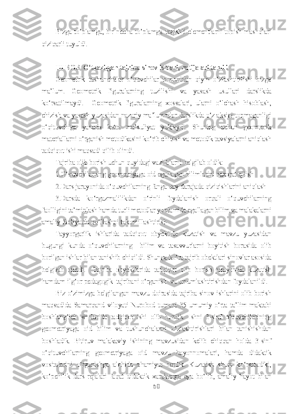 58	 	
 	
Bizga  t	o’plamga,  bir  necha  t	o’plamga  t	egishli  elementlarni  topish  mashq	lari 	
qiziqarli tuyuldi.	 	
 
III BOB  	O	’tkazilgan tajriba	-sinov ishlari, natijalari 	tahlili 	 	
Geometrik  tushunchalar  oʻquvchilar  tomonidan 	qiyin  oʻzlashtirilishi  bizga 	
ma	’lum. 	Geometrik  figuralarning  tuzilishi	 	va  yasash  usullari 	darslikda 	
koʻrsatilmaydi.   	Geometrik  figuralarning  xossalari,	 ularni  oʻlchash  hisoblash, 	
chizish va yasash yuzasidan 	nazariy maʼlumotlar darslikda oʻz aksini 	topmaganligi	 	
oʻqituvchiga 	yanada  katta  ma	’suliyat  yuklaydi. 	Shuning  uchun  geomterik 	
materiallarni oʻrganish 	metodikasini koʻrib chiqish 	va metodik tavsiyalarni aniqlash 	
tadqiqot ishi maqsadi qilib olindi.  	 	
Tajriba 	olib borish uchun 	quyidagi vazifalarni 	belgilab oldik:	 	
1.	Oʻquvchilarning geometriyaga oid 	egallagan 	bilimlarini nazorat qilish	 	
2.	Dars jarayonida oʻquvchilarning 	fanga qay darajada qiziqishlarini aniqlash	 	
3.	Darsda  koʻrgazmalilikdan 	oʻrinli  foydalani	sh  orqali  oʻquvchilar	ning 	
faolligini ta	’minlash	 hamda turli metodlar 	yordamida egallagan bilim va	 malakalarn	i 	
amaliy faoliyatda 	qoʻllashni takomillashtirish 	 	
Tayyorgarlik  ish	larida  tadqiqot 	obyektida  kuzatish 	va  mavzu  yuzasidan 	
bugungi  kunda  oʻquvchilarning 	 bilim  va  tasavvurlarni  boyitish 	borasida  olib 	
borilgan ishlar 	bilan tanishib chiqildi. 	Shunga koʻra tajrib obektlari 	sinovlar asosida 	
belgilab  olindi. 	 Tajriba  obyektlarida 	tadqiqot  olib  borish 	jarayonida  kuzatish 	
hamdam ilgʻor 	pedagogik 	 tajribani oʻrganish 	 va umumlashtirishdan 	foydalanildi.	 	
Biz  oʻzimizga  belgilangan  mavzu 	doirasida  tajriba  sinov 	ishlarini  olib  borish 	
maqsadida 	Samarqand  viloyati  Nurobod 	tumani  35	-umumiy  oʻrta  ta	’lim 	maktabi 	
boshlangʻich  sinflar	ida 	tadqiqot  ishi  olib  bordik.	 Ishni  3	-sinf  oʻquvchilar	ining 	 	
geometriyaga  oid 	bilim  va  tushunchalarni 	oʻzlashtirishlari 	bilan  tanishishdan 	
boshladik.	 Bitiruv  malakaviy  ishining  mavzusidan  kelib  chiqqan  holda 	3-sinf 	
oʻqituvchilarning 	geometriyaga  oid  mavzu  bayonnomalari, 	hamda  didaktik 	
vositalarini 	oʻrganishga  alohida  ahamiyat  berdik. 	Kuzatish  shuni  koʻrsatadiki, 	
koʻpchilik  dars  rejalari  faqat 	didaktik  xarakterga  ega  boʻlib, 	amaliy 	hayot  bilan  