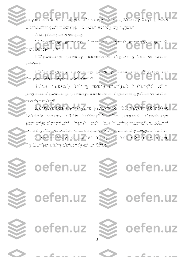 6 	
 
bo’yicha  harakatlar  strategiyasi  t	o’g’risidagi	” 	farmoni,  Mar	kaziy  Osiyo  qomusiy 	
allomalarining ta	’lim berishga oid fikrlari va me	’yoriy hujjatlar.	 	
Tadqiqotning ilmiy yangiligi:	 	
1.	O	’quvchilarga  geometriya  elementlarini 	o’rgatish  muammosi 	o’rganildi, 	
manbalar tahlil qilindi.	 	
2.	O	’quvchilarga  geometriya  elementlarini 	o’rgatish  y	o’llari  va  usullari 	
aniqlandi.	 	
3.Ta	’lim  jarayonida 	o’quvchilarga  geometriya  elementlarini 	o’rgatishga  doir 	
ilmiy	-metodik tavsiyalar ishlab chiqildi.	 	
Bitiruv  malakaviy  ishining  nazariy  ahamiyati:	 	boshlang	’ich  ta	’lim 	
jarayonida 	o’quvchilarga geomet	riya elementlarini 	o’rgatishning y	o’llari va usullari 	
nazariy asoslandi.	 	
Bitiruv malakaviy ishining amaliy ahamiyati:	 olib borilgan ilmiy izlanish va 	
ishlarimiz  samarasi  sifatida  boshlang	’ich  ta	’lim  jarayonida 	o’quvchilarga 	
geometriya  elementlarini 	o’rgatish  orqali 	o’quvchilarning  matematik  tafakkurini 	
oshirish y	o’llari va usullari ishlab chiqildi va shunga doir amaliy tavsiyalar berildi.	 	
Bitiruv  malakaviy  ishi  tuzilishi:  kirish, 	3 ta  bob, 	5 ta  b	o’lim,  xulosa, 	
foydalanilgan adabiyotlarlar r	o’yxatidan i	borat.	 	
 
 
 
 
 
 
 
 
 
 
 
  