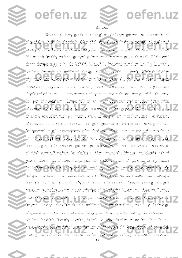 64	 	
 	
 	
Xulosa	 	
          	Xulosa  qilib  aytganda  boshlang	’ich  sinflarga  geometriya  elementlarini   	
o’rgatishda  birinchi 	o’rinda boshlang	’ich sinf 	o’qituvchisining pedagogik mahorati 	
asosiy 	o’rinda  turadi. 	O	’qituvchida  yetarli  darajada  bilim,  k	o’nikma  b	o’lishi  bilan 	
bir  qatorda  kasbiy  mahoratga  egaligi  ham  muhim  ahamiyat  kasb  etadi. 	O	’qituvchi 	
doim  darsga  tayyor  holda  kelishi,  kerakli  k	o’rgazma  qurollaridan  foydalanishi, 	
sinfdagi  barcha 	o’quvchilarni  darsga  qiziqtira  olishi      kerak. 	O	’zlashtirishida  	
qiyin	chiliklar  kuzatilgan  	o’quvchilar  bilan  alohida  shug	’ullanishi  tushunmagan  	
mavzularni  qaytadan   	o’tib    berishi,    dars    davomida    turli    xil   	o’yinlardan  	
foydalanishi  ham       dars samarasini  yanada  oshirishi va  darsga  qiziqishi  past  
bo’lgan 	 o’quvchilarni  darsga  jalb  qilishi  mumkin. 	Boshlangʻich taʼlim jar	ayonida 	
oʻquvchilarning  geomterik  bilim  va  tasavvurlarni 	kengaytirishda  esa  koʻrgazmali 	
didaktik  vositalar,  turli  geomterik  shakllar 	va  jismlar  modellari,  AKT  vositalari	, 	
oʻqituvchi  izla	nishlari  mahsuli  boʻlgan  geomterik  shakllardan  yasalgan 	turli 	
koʻrgazmali qurollar asosiy vosita boʻlib 	xizmat qiladi. Bundan tashqari 	oʻquvchilar 	
bilimining  ongli  va  mustahkam  boʻlishi,  nazariy 	bilimlarning  amaliy  hayot 	bilan 	
bogʻliqligini  taʼminlashda  geometriya  elementlarini 	real  predmetlar  vositasida 	
oʻqitish  samarali  natijani  kafolatlaydi. 	Men    mana  shu  bitiruv    malakaviy    ishini  	
yozish  davomida  	o’quvchilarga  geometrik  elementlarni 	o’rgatishda  asosiy  kerak  	
bo’ladigan    narsalar    k	o’rgazma  materiallar, 	o’quvchilarning    mavzularni  hayotda 	
ko’rgan  narsalari  bilan  taqqoslashlari,  solishtirishlari va  dars  davomida  mavzuga  	
bog	’lab    turli    xil  qiziqarli   	o’yinlar    bilan    olib  borish   	o’quvchilarning   	o’tilgan 	
m	avzuni  yanada yaxshiroq  tushunishiga  olib kelishini  kuzatdim. Bizga ma	’lumki, 	
hozirgi zamon darsliklari  oldingilariga  nisbatan ancha ilgarilab  va  murakkablashib 
ketgan.  Hozirgi  darsliklarda 	o’quvchilarni   	o’ylantiradigan,  mantiqiy  fikrlashga 	
o’rgat	adigan  misol  va  masalalar  talaygina.  Shuningdek,  hozirgi  darsliklarda  1	-	
sinfdan  boshlab  fazoviy  jismlar,  hajmli  shakllar  haqida  mavzular    berilib,  bu 
mavzularni  	o’zlashtirish 	o’quvchilar uchun biroz qiyinchilik tug	’diradi. Shuningdek 	
hozirgi  darsliklarda 	matematika  daftari  ham  bor  b	o’lib, 	o’qituvchi  mavzuni  