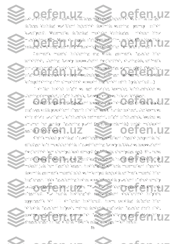 65	 	
 
tushuntirib, berilgan matematika daftarga mashqlarni bajartirish  va alohida tutilgan 
daftarga  kitobdagi  vazifalarni  bajartirish  davomida  vaqtning    yetmay    qolishi 
kuzatilyapdi.  Matematika  daftardagi  ma	shqlar  kitobdagiga    nisbatan  biroz 	
murakkabroq  ham.  Mana  shu  paytda 	o’qituvchidan  bilim,  malaka  bilan  birgalikda 	
pedagogik mahorat, vaqtni t	o’g’ri taqsimlay olishi kabilar  ham talab qilinadi. 	 	
Geometrik  material  bolalarning  eng  sodda  geometrik  figuralar 	bilan 	
tanishtirish,  ularning  fazoviy  tasavvurlarini  rivojlantirish,  shuningdek,  arifmetik 
qonuniyatlarni,  bog	’lanishlarni  k	o’rsatmali  maqsadlariga  xizmat  qiladi.  (Masalan, 	
to’g’ri  t	o’rtburchakning  teng  kvadratlarga  b	o’lingan  k	o’rsatmali  obrazidan 	
ko’paytir	ishning 	o’rin almashtirish xossasini bo	g’lanishi ochib foydalaniladi	…)	 	
 1-sinfdan  boshlab  t	o’g’ri  va  egri  chiziqlar,  kesmalar,  k	o’pburchaklar  va 	
ularning elementlari, t	o’g’ri burchak, fazoviy jismlar va hokozo kiritilgan.	 	
O	’quvchilar geometrik figuralarni 	tasavvur qila olishni, ularni nomlari, katakli 	
qog	’ozga sodda yasashlarni 	o’rganib olishlari kerak. Bundan tashqari, ular kesma va 	
siniq  chiziq  uzunligini,  k	o’pburchak  perimetrini,  t	o’g’ri  t	o’rtburchak,  kvadrat  va 	
umuman  har  qanday  figuraning  yuzini  (palet	ka  yordamida)  topish  malakasini 	
egallab olishlari kerak.	 	
Kichik maktab yoshidagi 	o’quvchilarga matematikani 	o’rgatish jarayonida hal 	
etiladigan k	o’p masalalar ichida 	o’quvchilarning fazoviy tafakkur va tasavvurlarini 	
rivojlantirish  kam  ahamiyat  kasb  etmayd	i  (ya	’ni  katta  ahamiyatga  ega).	 Shu  narsa 	
aniqki avvalgi mavjud dastur va metodikaga qaraganda hozirgi zamon boshlang	’ich 	
maktabi  juda ham  ilgarilab ketgan. Boshlang	’ich sinflarda  matematikani 	o’rganish 	
davomida geometrik material talab va imkoniyat daraja	sida arifmetik material bilan 	
bog	’langan.	 Tekis figuralarning boshqa xossalari orasida yuzalarni 	o’lchash amaliy 	
usulga  asoslangan.  Dastur  b	o’yicha 	“Yuz.  Yuz  birliklari	” 	mavzusi  IV  sinflarda 	
o’rganiladi.  Yuz  haqida  boshlang	’ich  tushunchalarni 	shakllantirish  b	o’yicha 	
tayyorgarlik  ishi  I	-II  sinflardan  boshlanadi.	 Bosma  asosidagi  daftarlar  bilan 	
ishlashda  figuralarni  b	o’yash,  mehnat  darslarida  qog	’ozdan  figuralar  qirqib  olish, 	
tasviriy  san	’at  darslarida  rasm  solish  figurani  tekislikning  yopiq  chiz	iq  bilan 	
chegaralangan b	o’lagi sifatida mexanik qabul qilishiga imkon beradi.	  