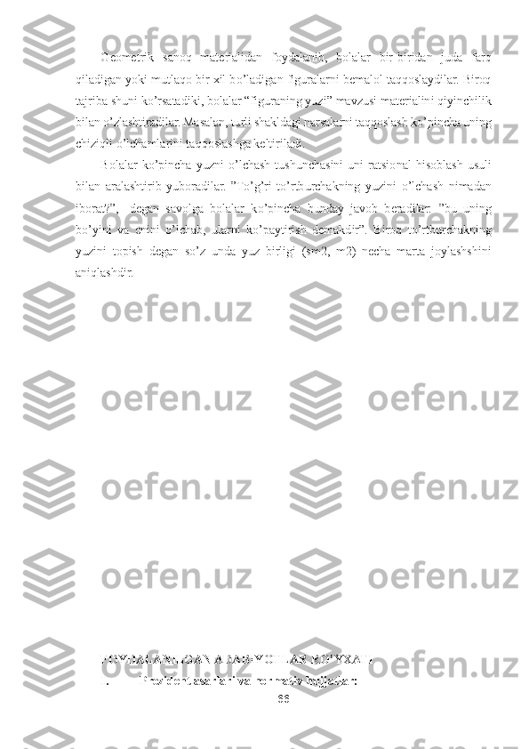 66	 	
 	
Geometrik  sanoq  materialidan  foydalanib,  bolalar  bir	-biridan  juda  farq 	
qiladigan yoki mutlaqo bir xil b	o’ladigan figuralarni bemalol taqqoslaydilar. Biroq 	
tajriba shuni k	o’rsatad	iki, bolalar 	“figuraning yuzi	” mavzusi materialini qiyinchilik 	
bilan 	o’zlashtiradilar. Masalan, turli shakldagi narsalarni taqqoslash k	o’pincha uning 	
chiziqli 	o’lchamlarini taqqoslashga keltiriladi.	 	
Bolalar  k	o’pincha  yuzni 	o’lchash  tushunchasini  uni  ratsio	nal  hisoblash  usuli 	
bilan  aralashtirib  yuboradilar. 	”To’g’ri  t	o’rtburchakning  yuzini 	o’lchash  nimadan 	
iborat?	”,- degan  savolga  bolalar  k	o’pincha  bunday  javob  beradilar: 	”bu  uning 	
bo’yini  va  enini 	o’lchab,  ularni  k	o’paytirish  demakdir	”. 	Biroq  t	o’rtburchakni	ng 	
yuzini  topish  degan  s	o’z  unda  yuz  birligi  (sm2,  m2)  necha  marta  joylashshini 	
aniqlashdir.	 	
 
 
 
 
 
 
 
 
 
 
 
 	
 
 	
 
 
 
FOYDALANILGAN ADABIYOTLAR R	O	’YXATI	 	
I. 	Prezident asarlari va normativ hujjatlar:	  