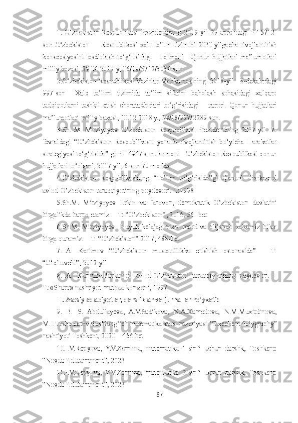 67	 	
 	
1.	 O	‘zbekiston  Respublikasi  Pre	zidentining  2019	-yil  29	-aprel	idagi 	PF	-5712	-	
son 	O	‘zbekiston         	Respublikasi  xalq 	ta	’lim  tizimini  2030	-yilgacha  rivojlantirish 	
konsep	siyasini  tasdiqlash  to	‘g‘risidagi      Farmoni. 	 Qonun  hujjatlari  ma	’lumotlari 	
milliy bazasi, 29.04.2019	-y, 06/19/5712/3034	-son. 	 	
2.O	‘zbekiston Respublikasi Vazir	lar Mahkamasining  2018	-yil   8	-dekabrdagi 	
997	-son    Xalq  ta	’limi  tizimida  ta	’lim  sifatini  baholash  sohasidagi  xalqaro 	
tadqiqotlarni  tashkil  etish  choratadbirlari  to	‘g‘risidagi      qarori.  Qonun  hujjatlari 	
ma	’lumotlari milliy bazasi, 10.12.2018 y., 09/18/997/	2289	-son.   	 	
3.Sh.  M.  Mirziyoyev.  Oʻzbekiston  Respublikasi  Prezidentining  2017	-yil    7	-	
fevraldagi 	“Oʻzbekiston  Respublikasni  yanada  rivojlantirish  boʻyicha  Harakatlar 	
strategiyasi toʻgʻrisida	” gi PF	-4947 son Farmoni. 	-Oʻzbekiston Respublikasi qonun 	
hujjatla	ri toʻplami, 2017	-yil, 6	-son 70	-modda. 	 	
4.Oʻzbekiston  Respublikasining 	“Ta	’lim  toʻgʻrisida	”gi  Qonuni.  Barkamol 	
avlod	-Oʻzbekiston taraqqiyotining 	poydevori.	-T:1998	 	
5.Sh	.M.	 Mirziyoyev  Erkin  va  farovon	,  demokratik  Oʻzbekiston  davlatini 	
birgalikda barpo etamiz	. – T: 	“Oʻzbekiston	”, 	2016, 56	- bet	 	
6.Sh.	M.	 Mirziyoyev 	 Buyuk  kelajagimizni  mard  va  olijanob 	xalqimiz  bilan 	
birga quramiz. 	– T: “Oʻzbekiston	” 2017, 	488	-bet	 	
7.I.A.  Karimov 	“Oʻzbekiston  mustaqillikka  erishish  ostonasida	” 	– 	T: 	
“Oʻqituvchi	”, 	2012	-yil	 	
8.I.A. 	Karimov.Barkamol  avlod	-O	‘zbekiston  taraqqiyotining  poydevori.	—	 	
T.:«Sharq» nashriyot	-matbaa konserni, 1997.	 	
II. Asosiy adabiyotlar, darsliklar va jurnallar r	o’yxati:	 	
9. B.  S.  Abdullayeva,  A	.V.Sadikova,  N.A.Xamedova	,  N.M.Muxitdinova, 	
M.I.Toshpulatov 	Boshlangʻich matematika kursi nazariyasi	. “Excellent Polygraphy	” 	
nashriyoti Toshkent, 2020 	– 456 	bet	 	
10.I.V.Repyova,  Y.V.Zemlina,  matematika  1	-sinfi  uchun  darslik,  Toshkent: 	
“Novda Edutaintment	”, 2023	 	
11.I.V.Repyova,  Y.V.Zemlina,  matematika  2	-sinfi  uchun 	darslik,  Toshkent: 	
“Novda Edutaintment	”, 2023	  